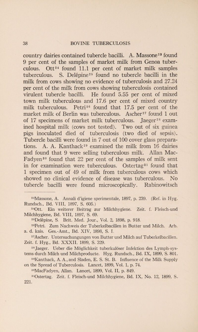 country dairies contained tubercle bacilli. A. Massone23 found 9 per cent of the samples of market milk from Genoa tuber¬ culous. Ott24 found 11.1 per cent of market milk samples tuberculous. S. Delepine25 found no tubercle bacilli in the milk from cows showing no evidence of tuberculosis and 27.24 per cent of the milk from cows showing tuberculosis contained virulent tubercle bacilli. He found 5.55 per cent of mixed town milk tuberculous and 17.6 per cent of mixed country milk tuberculous. Petri26 found that 17.5 per cent of the market milk of Berlin was tuberculous. Ascher27 found 1 out of 17 specimens of market milk tuberculous. Jaeger28 exam¬ ined hospital milk (cows not tested). Two out of six guinea pigs inoculated died of tuberculosis (two died of sepsis). Tubercle bacilli were found in 7 out of 100 cover glass prepara¬ tions. A. A. Kanthack29 examined the milk from 16 dairies and found that 9 were selling tuberculous milk. Allan Mac- Fadyen30 found that 22 per cent of the samples of milk sent in for examination were tuberculous. Ostertag31 found that 1 specimen out of 49 of milk from tuberculous cows which showed no clinical evidence of disease was tuberculous. No tubercle bacilli were found microscopically. Rabinowitsch 23Massone, A. Annali d’igiene sperimentale, 1897, p. 239. (Ref. in Hyg. Rundsch., Bd. VIII, 1897, S. 605.) 240tt. Ein weiterer Beitrag zur Milchhygiene. Zeit. f. Fleisch-und Milchhygiene, Bd. VIII, 1897, S. 69. 26Delepine, S. Brit. Med. Jour., Vol. 2, 1898, p. 918. 2Tetri. Zum Nachweis der Tuberkelbacillen in Butter und Milch. Arb. a. d. kais. Ges.-Amt., Bd. XIV, 1898, S. I. 27Ascher. Untersuchungungen von Butter und Milch auf Tuberkelbacillen. Zeit. f. Hyg., Bd. XXXII, 1899, S. 329. 28Jaeger. Ueber die Moglichkeit tuberkuloser Infektion des Lymph-sys¬ tems durch Milch und Milchproducte. Hyg. Rundsch., Bd. IX, 1899, S. 801. 29Kanthack, A. A., and Sladen, E. S. St. B. Influence of the Milk Supply on the Spread of Tuberculosis. Lancet, 1899, Vol. 1, p. 74. 30MacFadyen, Allan. Lancet, 1899, Vol. II, p. 849. 3Ostertag. Zeit. f. Fleisch-und Milchhygiene, Bd. IX, No. 12, 1899, S. 221.