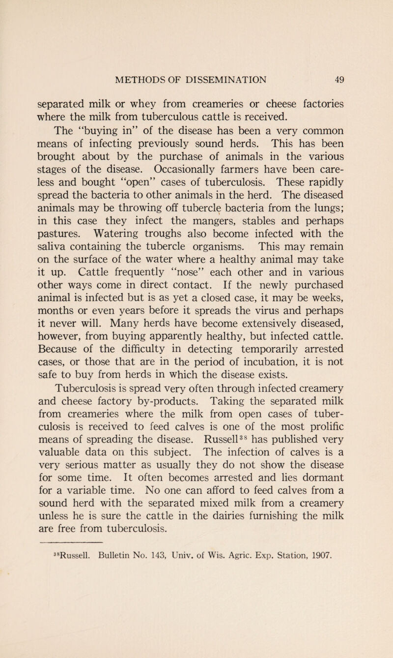 separated milk or whey from creameries or cheese factories where the milk from tuberculous cattle is received. The “buying in” of the disease has been a very common means of infecting previously sound herds. This has been brought about by the purchase of animals in the various stages of the disease. Occasionally farmers have been care¬ less and bought “open” cases of tuberculosis. These rapidly spread the bacteria to other animals in the herd. The diseased animals may be throwing off tubercle bacteria from the lungs; in this case they infect the mangers, stables and perhaps pastures. Watering troughs also become infected with the saliva containing the tubercle organisms. This may remain on the surface of the water where a healthy animal may take it up. Cattle frequently “nose” each other and in various other ways come in direct contact. If the newly purchased animal is infected but is as yet a closed case, it may be weeks, months or even years before it spreads the virus and perhaps it never will. Many herds have become extensively diseased, however, from buying apparently healthy, but infected cattle. Because of the difficulty in detecting temporarily arrested cases, or those that are in the period of incubation, it is not safe to buy from herds in which the disease exists. Tuberculosis is spread very often through infected creamery and cheese factory by-products. Taking the separated milk from creameries where the milk from open cases of tuber¬ culosis is received to feed calves is one of the most prolific means of spreading the disease. Russell38 has published very valuable data on this subject. The infection of calves is a very serious matter as usually they do not show the disease for some time. It often becomes arrested and lies dormant for a variable time. No one can afford to feed calves from a sound herd with the separated mixed milk from a creamery unless he is sure the cattle in the dairies furnishing the milk are free from tuberculosis. 38Russell. Bulletin No. 143, Univ. of Wis. Agric. Exp. Station, 1907.
