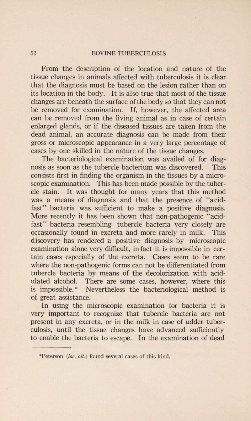 From the description of the location and nature of the tissue changes in animals affected with tuberculosis it is clear that the diagnosis must be based on the lesion rather than on its location in the body. It is also true that most of the tissue changes are beneath the surface of the body so that they can not be removed for examination. If, however, the affected area can be removed from the living animal as in case of certain enlarged glands, or if the diseased tissues are taken from the dead animal, an accurate diagnosis can be made from their gross or microscopic appearance in a very large percentage of cases by one skilled in the nature of the tissue changes. The bacteriological examination was availed of for diag¬ nosis as soon as the tubercle bacterium was discovered. This consists first in finding the organism in the tissues by a micro¬ scopic examination. This has been made possible by the tuber¬ cle stain. It was thought for many years that this method was a means of diagnosis and that the presence of acid- fast” bacteria was sufficient to make a positive diagnosis. More recently it has been shown that non-pathogenic acid- fast” bacteria resembling tubercle bacteria very closely are occasionally found in excreta and more rarely in milk. This discovery has rendered a positive diagnosis by microscopic examination alone very difficult, in fact it is impossible in cer¬ tain cases especially of the excreta. Cases seem to be rare where the non-pathogenic forms can not be differentiated from tubercle bacteria by means of the decolorization with acid¬ ulated alcohol. There are some cases, however, where this is impossible.* Nevertheless the bacteriological method is of great assistance. In using the microscopic examination for bacteria it is very important to recognize that tubercle bacteria are not present in any excreta, or in the milk in case of udder tuber¬ culosis, until the tissue changes have advanced sufficiently to enable the bacteria to escape. In the examination of dead *Peterson (loc. cit.) found several cases of this kind.