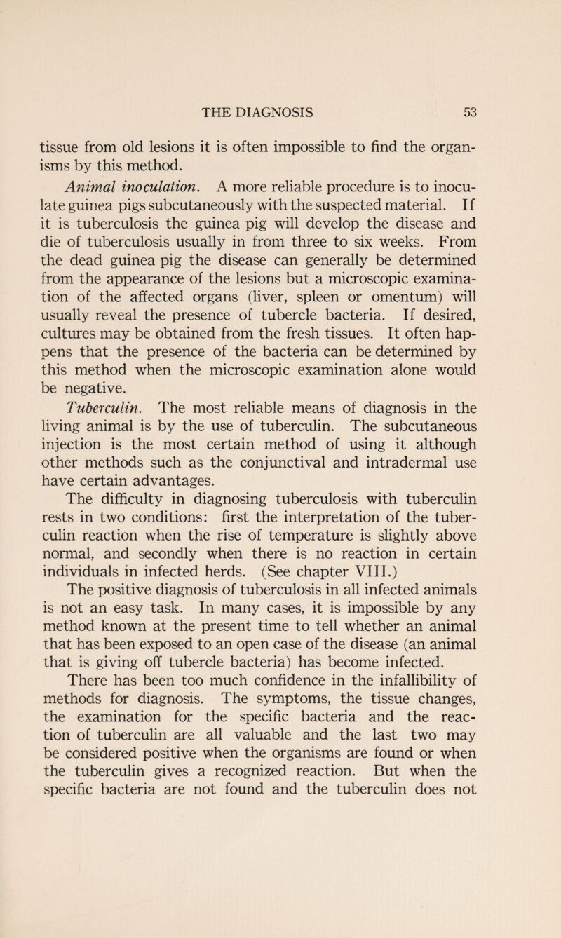 tissue from old lesions it is often impossible to find the organ¬ isms by this method. Animal inoculation. A more reliable procedure is to inocu¬ late guinea pigs subcutaneously with the suspected material. I f it is tuberculosis the guinea pig will develop the disease and die of tuberculosis usually in from three to six weeks. From the dead guinea pig the disease can generally be determined from the appearance of the lesions but a microscopic examina¬ tion of the affected organs (liver, spleen or omentum) will usually reveal the presence of tubercle bacteria. If desired, cultures may be obtained from the fresh tissues. It often hap¬ pens that the presence of the bacteria can be determined by this method when the microscopic examination alone would be negative. Tuberculin. The most reliable means of diagnosis in the living animal is by the use of tuberculin. The subcutaneous injection is the most certain method of using it although other methods such as the conjunctival and intradermal use have certain advantages. The difficulty in diagnosing tuberculosis with tuberculin rests in two conditions: first the interpretation of the tuber¬ culin reaction when the rise of temperature is slightly above normal, and secondly when there is no reaction in certain individuals in infected herds. (See chapter VIII.) The positive diagnosis of tuberculosis in all infected animals is not an easy task. In many cases, it is impossible by any method known at the present time to tell whether an animal that has been exposed to an open case of the disease (an animal that is giving off tubercle bacteria) has become infected. There has been too much confidence in the infallibility of methods for diagnosis. The symptoms, the tissue changes, the examination for the specific bacteria and the reac¬ tion of tuberculin are all valuable and the last two may be considered positive when the organisms are found or when the tuberculin gives a recognized reaction. But when the specific bacteria are not found and the tuberculin does not