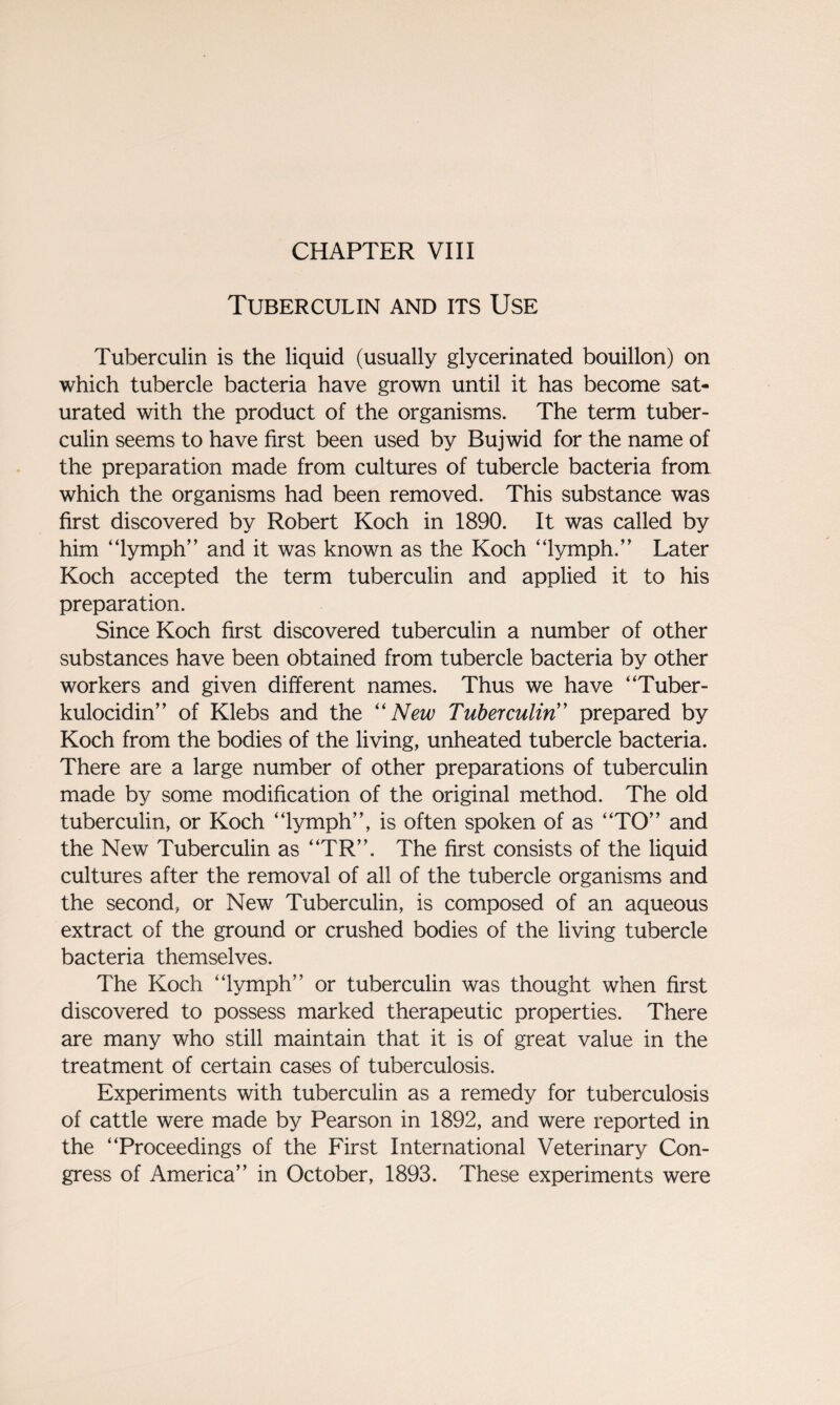 Tuberculin and its Use Tuberculin is the liquid (usually glycerinated bouillon) on which tubercle bacteria have grown until it has become sat¬ urated with the product of the organisms. The term tuber¬ culin seems to have first been used by Bujwid for the name of the preparation made from cultures of tubercle bacteria from which the organisms had been removed. This substance was first discovered by Robert Koch in 1890. It was called by him “lymph” and it was known as the Koch “lymph.” Later Koch accepted the term tuberculin and applied it to his preparation. Since Koch first discovered tuberculin a number of other substances have been obtained from tubercle bacteria by other workers and given different names. Thus we have “Tuber- kulocidin” of Klebs and the “ New Tuberculin” prepared by Koch from the bodies of the living, unheated tubercle bacteria. There are a large number of other preparations of tuberculin made by some modification of the original method. The old tuberculin, or Koch “lymph”, is often spoken of as “TO” and the New Tuberculin as “TR”. The first consists of the liquid cultures after the removal of all of the tubercle organisms and the second, or New Tuberculin, is composed of an aqueous extract of the ground or crushed bodies of the living tubercle bacteria themselves. The Koch “lymph” or tuberculin was thought when first discovered to possess marked therapeutic properties. There are many who still maintain that it is of great value in the treatment of certain cases of tuberculosis. Experiments with tuberculin as a remedy for tuberculosis of cattle were made by Pearson in 1892, and were reported in the “Proceedings of the First International Veterinary Con¬ gress of America” in October, 1893. These experiments were