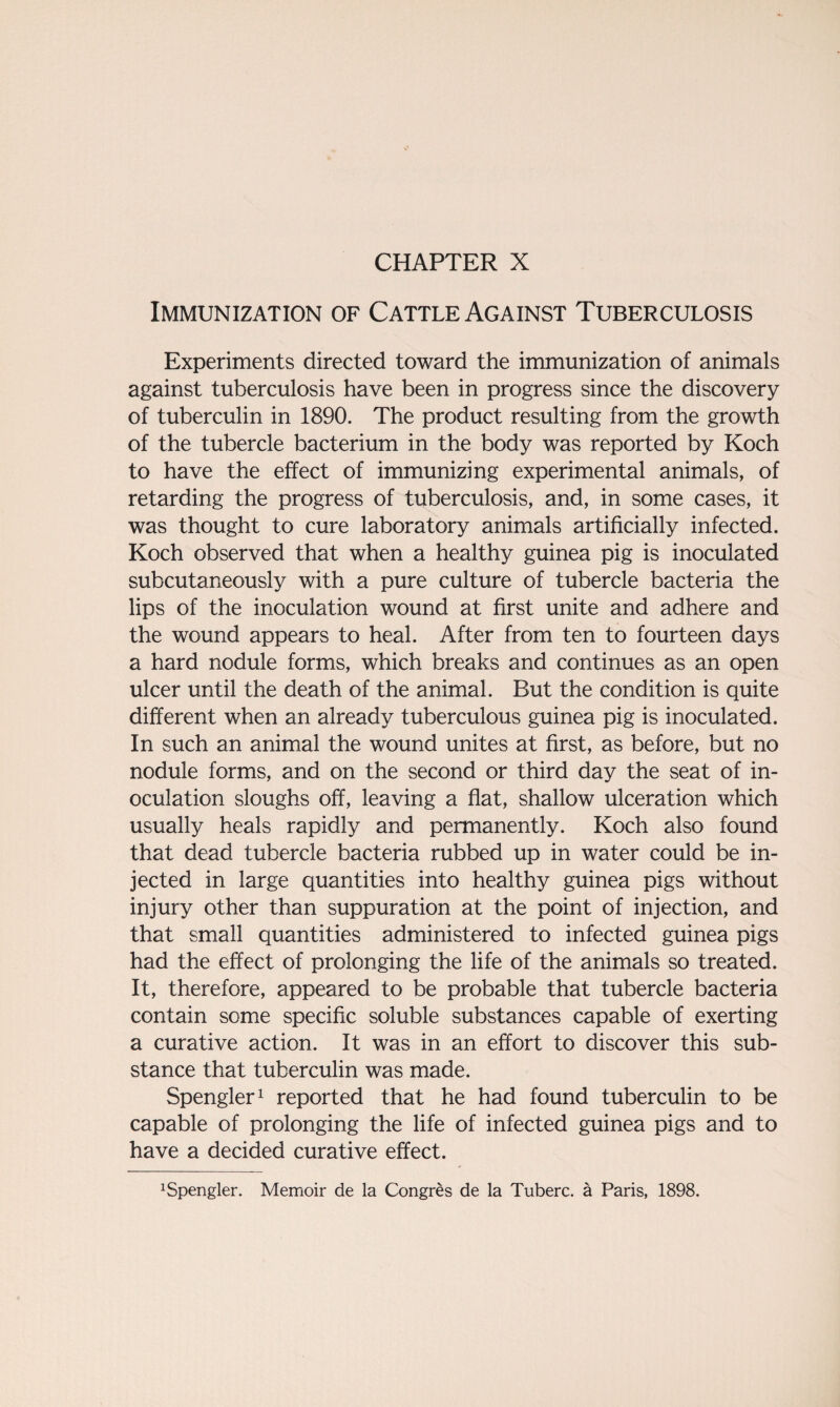 Immunization of Cattle Against Tuberculosis Experiments directed toward the immunization of animals against tuberculosis have been in progress since the discovery of tuberculin in 1890. The product resulting from the growth of the tubercle bacterium in the body was reported by Koch to have the effect of immunizing experimental animals, of retarding the progress of tuberculosis, and, in some cases, it was thought to cure laboratory animals artificially infected. Koch observed that when a healthy guinea pig is inoculated subcutaneously with a pure culture of tubercle bacteria the lips of the inoculation wound at first unite and adhere and the wound appears to heal. After from ten to fourteen days a hard nodule forms, which breaks and continues as an open ulcer until the death of the animal. But the condition is quite different when an already tuberculous guinea pig is inoculated. In such an animal the wound unites at first, as before, but no nodule forms, and on the second or third day the seat of in¬ oculation sloughs off, leaving a flat, shallow ulceration which usually heals rapidly and permanently. Koch also found that dead tubercle bacteria rubbed up in water could be in¬ jected in large quantities into healthy guinea pigs without injury other than suppuration at the point of injection, and that small quantities administered to infected guinea pigs had the effect of prolonging the life of the animals so treated. It, therefore, appeared to be probable that tubercle bacteria contain some specific soluble substances capable of exerting a curative action. It was in an effort to discover this sub¬ stance that tuberculin was made. Spengler1 reported that he had found tuberculin to be capable of prolonging the life of infected guinea pigs and to have a decided curative effect. xSpengler. Memoir de la Congres de la Tuberc. a Paris, 1898.