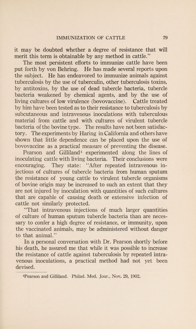 it may be doubted whether a degree of resistance that will merit this term is obtainable by any method in cattle.” The most persistent efforts to immunize cattle have been put forth by von Behring. He has made several reports upon the subject. He has endeavored to immunize animals against tuberculosis by the use of tuberculin, other tuberculosis toxins, by antitoxins, by the use of dead tubercle bacteria, tubercle bacteria weakened by chemical agents, and by the use of living cultures of low virulence (bovovaccine). Cattle treated by him have been tested as to their resistance to tuberculosis by subcutaneous and intravenous inoculations with tuberculous material from cattle and with cultures of virulent tubercle bacteria of the bovine type. The results have not been satisfac¬ tory. The experiments by Haring in California and others have shown that little dependence can be placed upon the use of bovovaccine as a practical measure of preventing the disease. Pearson and Gilliland5 experimented along the lines of inoculating cattle with living bacteria. Their conclusions were encouraging. They state: “After repeated intravenous in¬ jections of cultures of tubercle bacteria from human sputum the resistance of young cattle to virulent tubercle organisms of bovine origin may be increased to such an extent that they are not injured by inoculation with quantities of such cultures that are capable of causing death or extensive infection of cattle not similarly protected. “That intravenous injections of much larger quantities of culture of human sputum tubercle bacteria than are neces¬ sary to confer a high degree of resistance, or immunity, upon the vaccinated animals, may be administered without danger to that animal.” In a personal conversation with Dr. Pearson shortly before his death, he assured me that while it was possible to increase the resistance of cattle against tuberculosis by repeated intra¬ venous inoculations, a practical method had not yet been devised. 5Pearson and Gilliland. Philad. Med. Jour., Nov. 29, 1902.