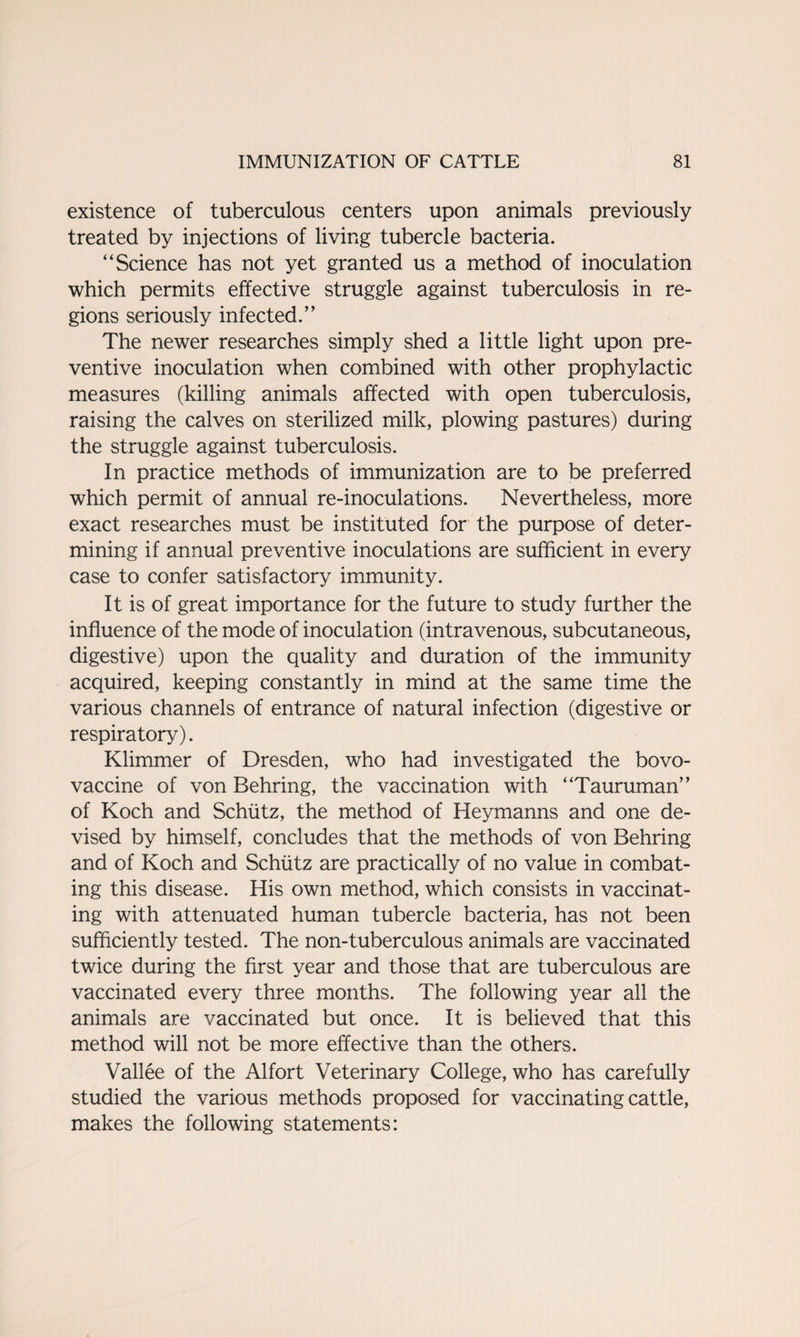 existence of tuberculous centers upon animals previously treated by injections of living tubercle bacteria. “Science has not yet granted us a method of inoculation which permits effective struggle against tuberculosis in re¬ gions seriously infected.” The newer researches simply shed a little light upon pre¬ ventive inoculation when combined with other prophylactic measures (killing animals affected with open tuberculosis, raising the calves on sterilized milk, plowing pastures) during the struggle against tuberculosis. In practice methods of immunization are to be preferred which permit of annual re-inoculations. Nevertheless, more exact researches must be instituted for the purpose of deter¬ mining if annual preventive inoculations are sufficient in every case to confer satisfactory immunity. It is of great importance for the future to study further the influence of the mode of inoculation (intravenous, subcutaneous, digestive) upon the quality and duration of the immunity acquired, keeping constantly in mind at the same time the various channels of entrance of natural infection (digestive or respiratory). Klimmer of Dresden, who had investigated the bovo- vaccine of von Behring, the vaccination with “Tauruman” of Koch and Schiitz, the method of Heymanns and one de¬ vised by himself, concludes that the methods of von Behring and of Koch and Schiitz are practically of no value in combat¬ ing this disease. His own method, which consists in vaccinat¬ ing with attenuated human tubercle bacteria, has not been sufficiently tested. The non-tuberculous animals are vaccinated twice during the first year and those that are tuberculous are vaccinated every three months. The following year all the animals are vaccinated but once. It is believed that this method will not be more effective than the others. Vallee of the Alfort Veterinary College, who has carefully studied the various methods proposed for vaccinating cattle, makes the following statements: