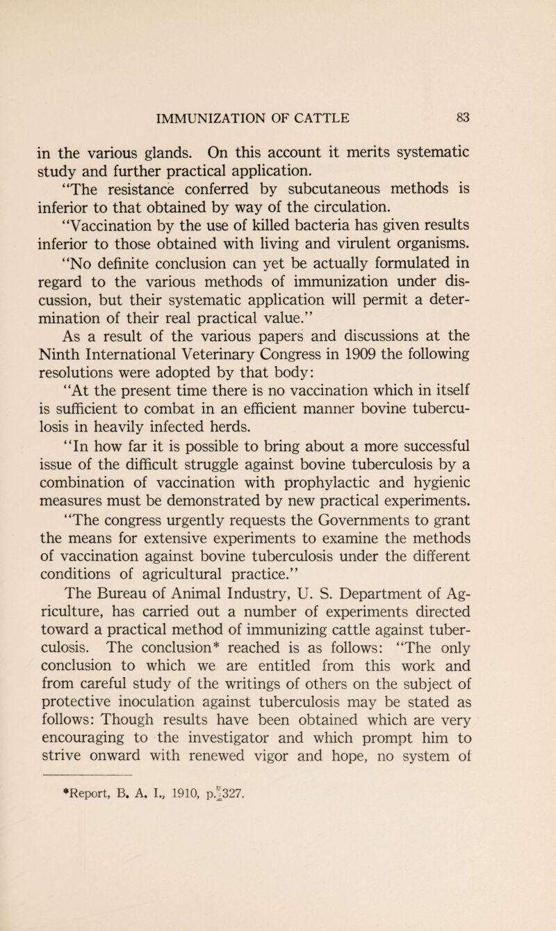 in the various glands. On this account it merits systematic study and further practical application. “The resistance conferred by subcutaneous methods is inferior to that obtained by way of the circulation. “Vaccination by the use of killed bacteria has given results inferior to those obtained with living and virulent organisms. “No definite conclusion can yet be actually formulated in regard to the various methods of immunization under dis¬ cussion, but their systematic application will permit a deter¬ mination of their real practical value.” As a result of the various papers and discussions at the Ninth International Veterinary Congress in 1909 the following resolutions were adopted by that body: “At the present time there is no vaccination which in itself is sufficient to combat in an efficient manner bovine tubercu¬ losis in heavily infected herds. “In how far it is possible to bring about a more successful issue of the difficult struggle against bovine tuberculosis by a combination of vaccination with prophylactic and hygienic measures must be demonstrated by new practical experiments. “The congress urgently requests the Governments to grant the means for extensive experiments to examine the methods of vaccination against bovine tuberculosis under the different conditions of agricultural practice.” The Bureau of Animal Industry, U. S. Department of Ag¬ riculture, has carried out a number of experiments directed toward a practical method of immunizing cattle against tuber¬ culosis. The conclusion* reached is as follows: “The only conclusion to which we are entitled from this work and from careful study of the writings of others on the subject of protective inoculation against tuberculosis may be stated as follows: Though results have been obtained which are very encouraging to the investigator and which prompt him to strive onward with renewed vigor and hope, no system of ♦Report, B. A. I., 1910, p.^327.