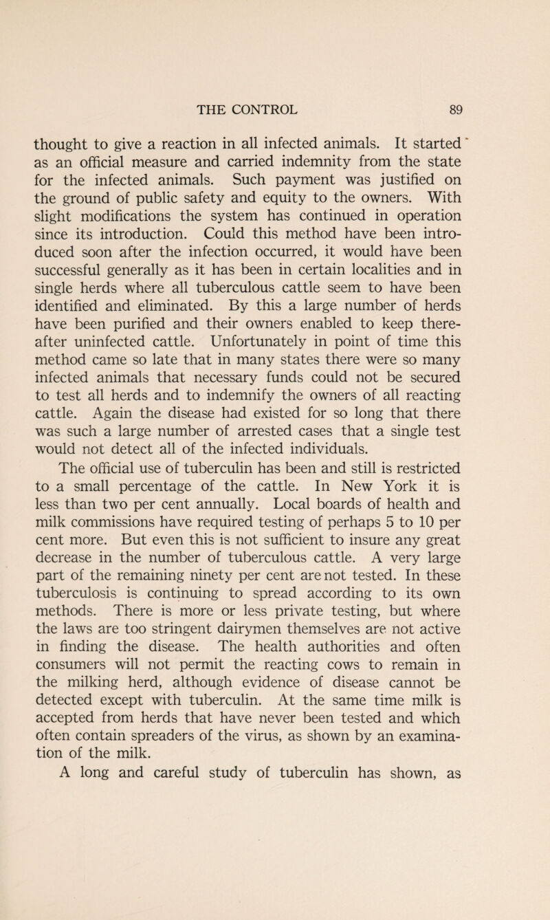 thought to give a reaction in all infected animals. It started as an official measure and carried indemnity from the state for the infected animals. Such payment was justified on the ground of public safety and equity to the owners. With slight modifications the system has continued in operation since its introduction. Could this method have been intro¬ duced soon after the infection occurred, it would have been successful generally as it has been in certain localities and in single herds where all tuberculous cattle seem to have been identified and eliminated. By this a large number of herds have been purified and their owners enabled to keep there¬ after uninfected cattle. Unfortunately in point of time this method came so late that in many states there were so many infected animals that necessary funds could not be secured to test all herds and to indemnify the owners of all reacting cattle. Again the disease had existed for so long that there was such a large number of arrested cases that a single test would not detect all of the infected individuals. The official use of tuberculin has been and still is restricted to a small percentage of the cattle. In New York it is less than two per cent annually. Local boards of health and milk commissions have required testing of perhaps 5 to 10 per cent more. But even this is not sufficient to insure any great decrease in the number of tuberculous cattle. A very large part of the remaining ninety per cent are not tested. In these tuberculosis is continuing to spread according to its own methods. There is more or less private testing, but where the laws are too stringent dairymen themselves are not active in finding the disease. The health authorities and often consumers will not permit the reacting cows to remain in the milking herd, although evidence of disease cannot be detected except with tuberculin. At the same time milk is accepted from herds that have never been tested and which often contain spreaders of the virus, as shown by an examina¬ tion of the milk. A long and careful study of tuberculin has shown, as