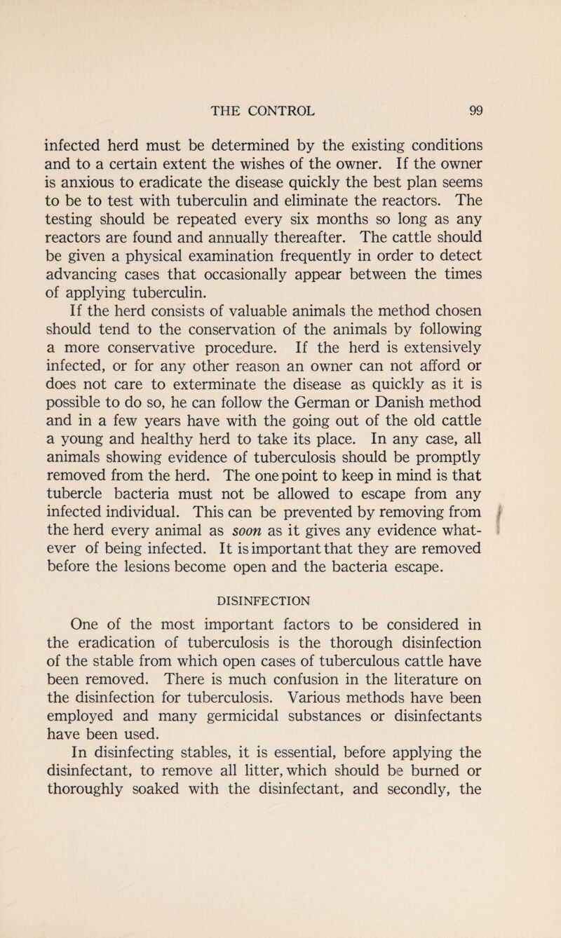 infected herd must be determined by the existing conditions and to a certain extent the wishes of the owner. If the owner is anxious to eradicate the disease quickly the best plan seems to be to test with tuberculin and eliminate the reactors. The testing should be repeated every six months so long as any reactors are found and annually thereafter. The cattle should be given a physical examination frequently in order to detect advancing cases that occasionally appear between the times of applying tuberculin. If the herd consists of valuable animals the method chosen should tend to the conservation of the animals by following a more conservative procedure. If the herd is extensively infected, or for any other reason an owner can not afford or does not care to exterminate the disease as quickly as it is possible to do so, he can follow the German or Danish method and in a few years have with the going out of the old cattle a young and healthy herd to take its place. In any case, all animals showing evidence of tuberculosis should be promptly removed from the herd. The one point to keep in mind is that tubercle bacteria must not be allowed to escape from any infected individual. This can be prevented by removing from the herd every animal as soon as it gives any evidence what¬ ever of being infected. It is important that they are removed before the lesions become open and the bacteria escape. DISINFECTION One of the most important factors to be considered in the eradication of tuberculosis is the thorough disinfection of the stable from which open cases of tuberculous cattle have been removed. There is much confusion in the literature on the disinfection for tuberculosis. Various methods have been employed and many germicidal substances or disinfectants have been used. In disinfecting stables, it is essential, before applying the disinfectant, to remove all litter, which should be burned or thoroughly soaked with the disinfectant, and secondly, the