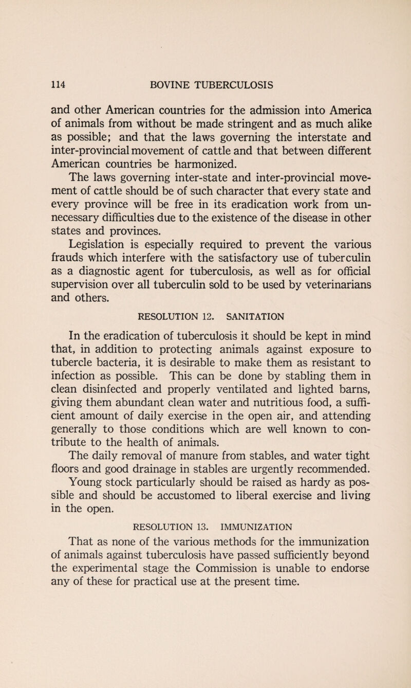 and other American countries for the admission into America of animals from without be made stringent and as much alike as possible; and that the laws governing the interstate and inter-provincial movement of cattle and that between different American countries be harmonized. The laws governing inter-state and inter-provincial move¬ ment of cattle should be of such character that every state and every province will be free in its eradication work from un¬ necessary difficulties due to the existence of the disease in other states and provinces. Legislation is especially required to prevent the various frauds which interfere with the satisfactory use of tuberculin as a diagnostic agent for tuberculosis, as well as for official supervision over all tuberculin sold to be used by veterinarians and others. RESOLUTION 12. SANITATION In the eradication of tuberculosis it should be kept in mind that, in addition to protecting animals against exposure to tubercle bacteria, it is desirable to make them as resistant to infection as possible. This can be done by stabling them in clean disinfected and properly ventilated and lighted barns, giving them abundant clean water and nutritious food, a suffi¬ cient amount of daily exercise in the open air, and attending generally to those conditions which are well known to con¬ tribute to the health of animals. The daily removal of manure from stables, and water tight floors and good drainage in stables are urgently recommended. Young stock particularly should be raised as hardy as pos¬ sible and should be accustomed to liberal exercise and living in the open. RESOLUTION 13. IMMUNIZATION That as none of the various methods for the immunization of animals against tuberculosis have passed sufficiently beyond the experimental stage the Commission is unable to endorse any of these for practical use at the present time.