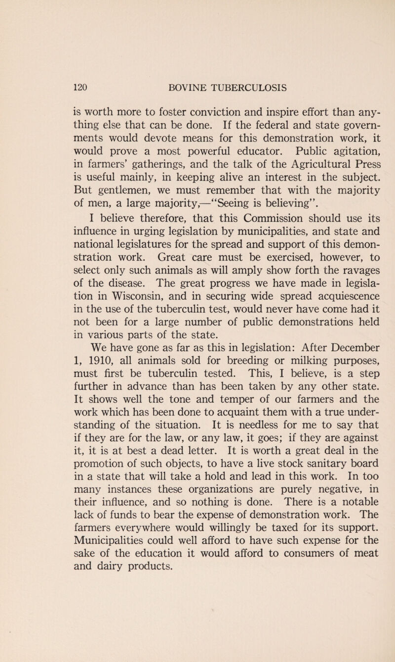 is worth more to foster conviction and inspire effort than any¬ thing else that can be done. If the federal and state govern¬ ments would devote means for this demonstration work, it would prove a most powerful educator. Public agitation, in farmers’ gatherings, and the talk of the Agricultural Press is useful mainly, in keeping alive an interest in the subject. But gentlemen, we must remember that with the majority of men, a large majority,—“Seeing is believing’’. I believe therefore, that this Commission should use its influence in urging legislation by municipalities, and state and national legislatures for the spread and support of this demon¬ stration work. Great care must be exercised, however, to select only such animals as will amply show forth the ravages of the disease. The great progress we have made in legisla¬ tion in Wisconsin, and in securing wide spread acquiescence in the use of the tuberculin test, would never have come had it not been for a large number of public demonstrations held in various parts of the state. We have gone as far as this in legislation: After December 1, 1910, all animals sold for breeding or milking purposes, must first be tuberculin tested. This, I believe, is a step further in advance than has been taken by any other state. It shows well the tone and temper of our farmers and the work which has been done to acquaint them with a true under¬ standing of the situation. It is needless for me to say that if they are for the law, or any law, it goes; if they are against it, it is at best a dead letter. It is worth a great deal in the promotion of such objects, to have a live stock sanitary board in a state that will take a hold and lead in this work. In too many instances these organizations are purely negative, in their influence, and so nothing is done. There is a notable lack of funds to bear the expense of demonstration work. The farmers everywhere would willingly be taxed for its support. Municipalities could well afford to have such expense for the sake of the education it would afford to consumers of meat and dairy products.