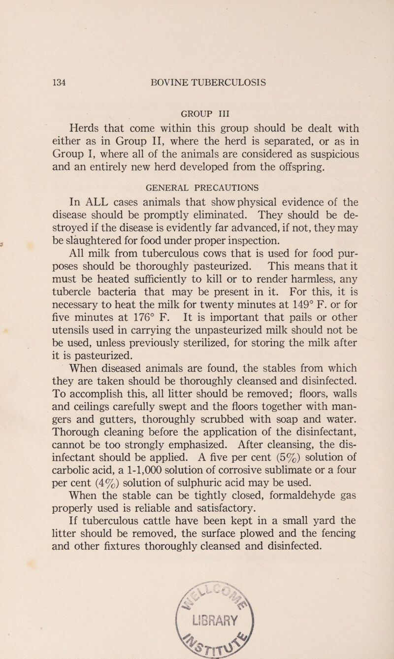 GROUP III Herds that come within this group should be dealt with either as in Group II, where the herd is separated, or as in Group I, where all of the animals are considered as suspicious and an entirely new herd developed from the offspring. GENERAL PRECAUTIONS In ALL cases animals that show physical evidence of the disease should be promptly eliminated. They should be de¬ stroyed if the disease is evidently far advanced, if not, they may be slaughtered for food under proper inspection. All milk from tuberculous cows that is used for food pur¬ poses should be thoroughly pasteurized. This means that it must be heated sufficiently to kill or to render harmless, any tubercle bacteria that may be present in it. For this, it is necessary to heat the milk for twenty minutes at 149° F. or for five minutes at 176° F. It is important that pails or other utensils used in carrying the unpasteurized milk should not be be used, unless previously sterilized, for storing the milk after it is pasteurized. When diseased animals are found, the stables from which they are taken should be thoroughly cleansed and disinfected. To accomplish this, all litter should be removed; floors, walls and ceilings carefully swept and the floors together with man¬ gers and gutters, thoroughly scrubbed with soap and water. Thorough cleaning before the application of the disinfectant, cannot be too strongly emphasized. After cleansing, the dis¬ infectant should be applied. A five per cent (5%) solution of carbolic acid, a 1-1,000 solution of corrosive sublimate or a four per cent (4%) solution of sulphuric acid may be used. When the stable can be tightly closed, formaldehyde gas properly used is reliable and satisfactory. If tuberculous cattle have been kept in a small yard the litter should be removed, the surface plowed and the fencing and other fixtures thoroughly cleansed and disinfected.