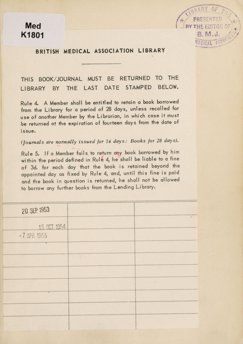 K1801 BRITISH MEDICAL ASSOCIATION LIBRARY ^ T'yN. Ac/ PREGEN Med ( jrvtheed: r r*\ B. M.J. ton i < ■ ■ V** \\ y<4/ _ THIS BOOK/JOURNAL MUST BE RETURNED TO THE LIBRARY BY THE LAST DATE STAMPED BELOW. Rule 4. A Member shall be entitled to retain a book borrowed from the Library for a period of 28 days, unless recalled for use of another Member by the Librarian, in which case it must be returned at the expiration of fourteen days from the date of issue. (Journals are normally issued for 14 days: Books for 28 days). Rule 5. If a Member fails to return any book borrowed by him within the period defined in Rule 4, he shall be liable to a fine of 3d. for each day that the book is retained beyond the appointed day as fixed by Rule 4, and, until this fine is paid and the book in question is returned, he shall not be allowed to borrow any further books from the Lending Library. 20. SEP. 1953 i s nr.T ip,54 -7 APR 1955 ---r- | ■ 7