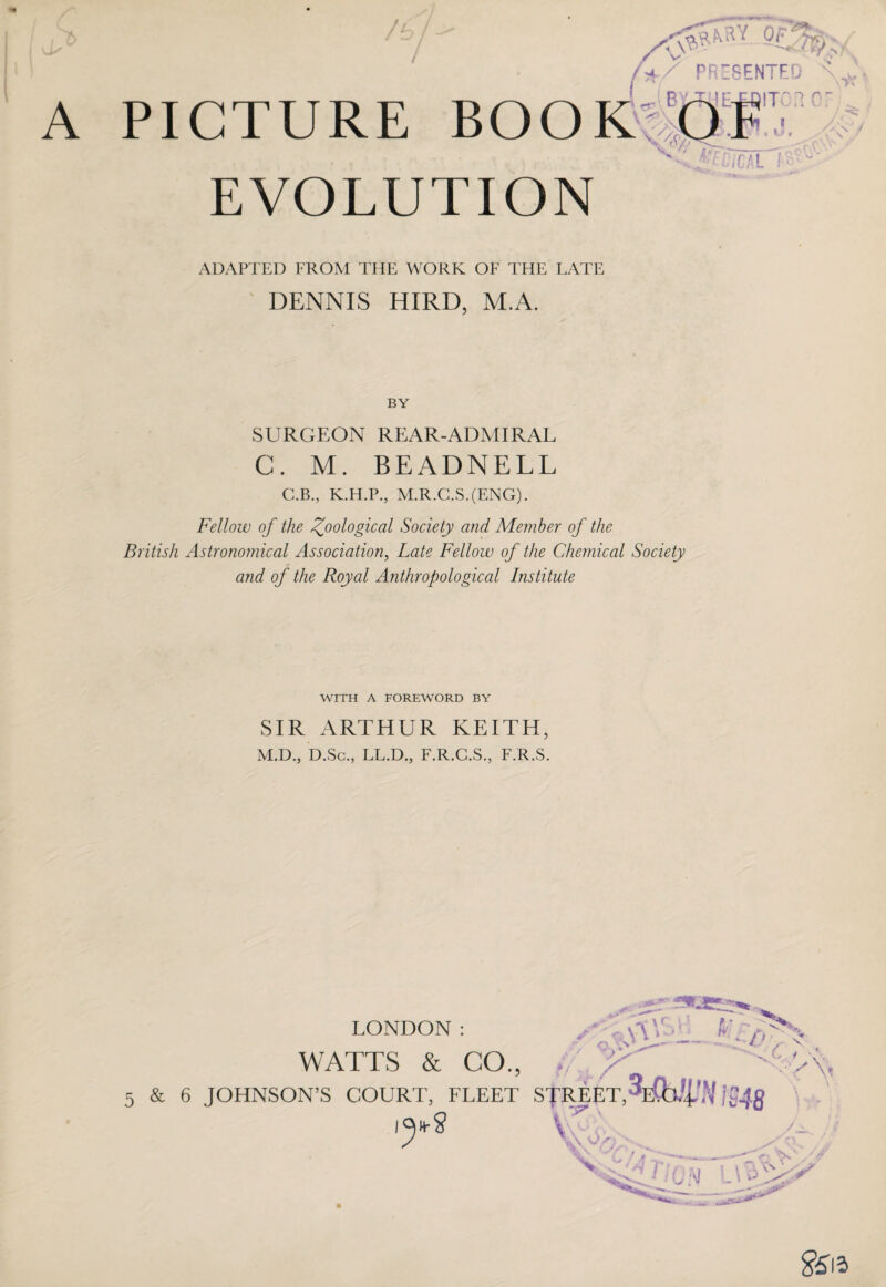 A PICTURE BOOK EVOLUTION n r, / ADAPTED FROM THE WORK OF THE LATE DENNIS HIRD, M.A. BY SURGEON REAR-ADMIRAL C. M. BEADNELL C.B., K.H.P., M.R.C.S.(ENG). Fellow of the Zoological Society and Member of the British Astronomical Association, Late Fellow of the Chemical Society and of the Royal Anthropological Institute WITH A FOREWORD BY SIR ARTHUR KEITH, M.D., D.Sc., LL.D., F.R.G.S., F.R.S. 5 LONDON: WATTS & CO., & 6 JOHNSON’S COURT, FLEET <y , -if \ 5 A\1 p r ;* r STREET,’[MB '