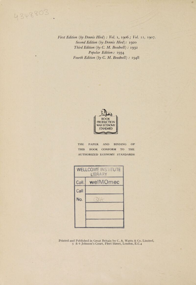 First Edition {by Dennis Hird) : Vol. i, 1906; Vol. 11, 1907. Second Edition {by Dennis Hird): 1920 Third Edition {by C. M. Beadnell) : 1932 Popular Edition: 1934 Fourth Edition {by C. M. Beadnell) : 1948 BOOK PRODUCTION WAR ECONOMY STANDARD THE PAPER AND BINDING OF THIS BOOK CONFORM TO THE AUTHORIZED ECONOMY STANDARDS / WELLCOME INSTITUTE LIBRARY Coll. welMOmec Call No. -Jy Printed and Published in Great Britain by C. A. Watts & Co. Limited 5 & 6 Johnson’s Court, Fleet Street, London, E.C.4