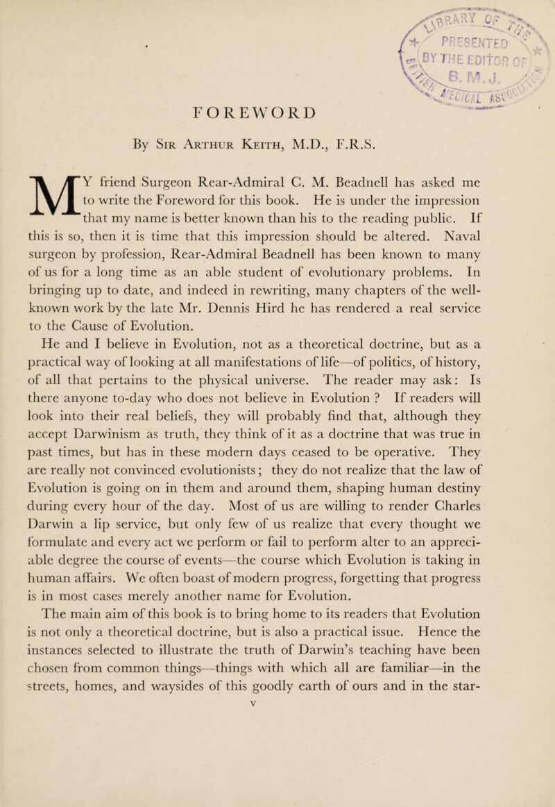 FOREWORD PRESENTED \ .^ WBYTHE EDItCR of) ^>\ D p /| I / By Sir Arthur Keith, M.D., F.R.S. MY friend Surgeon Rear-Admiral G. M. Beadnell has asked me to write the Foreword for this book. He is under the impression that my name is better known than his to the reading public. If this is so, then it is time that this impression should be altered. Naval surgeon by profession, Rear-Admiral Beadnell has been known to many of us for a long time as an able student of evolutionary problems. In bringing up to date, and indeed in rewriting, many chapters of the well- known work by the late Mr. Dennis Hird he has rendered a real service to the Cause of Evolution. He and I believe in Evolution, not as a theoretical doctrine, but as a practical way of looking at all manifestations of life—of politics, of history, of all that pertains to the physical universe. The reader may ask: Is there anyone to-day who does not believe in Evolution ? If readers will look into their real beliefs, they will probably find that, although they accept Darwinism as truth, they think of it as a doctrine that was true in past times, but has in these modern days ceased to be operative. They are really not convinced evolutionists; they do not realize that the law of Evolution is going on in them and around them, shaping human destiny during every hour of the day. Most of us are willing to render Charles Darwin a lip service, but only few of us realize that every thought we formulate and every act we perform or fail to perform alter to an appreci¬ able degree the course of events—the course which Evolution is taking in human affairs. We often boast of modern progress, forgetting that progress is in most cases merely another name for Evolution. The main aim of this book is to bring home to its readers that Evolution is not only a theoretical doctrine, but is also a practical issue. Hence the instances selected to illustrate the truth of Darwin’s teaching have been chosen from common things—things with which all are familiar—in the streets, homes, and waysides of this goodly earth of ours and in the star-