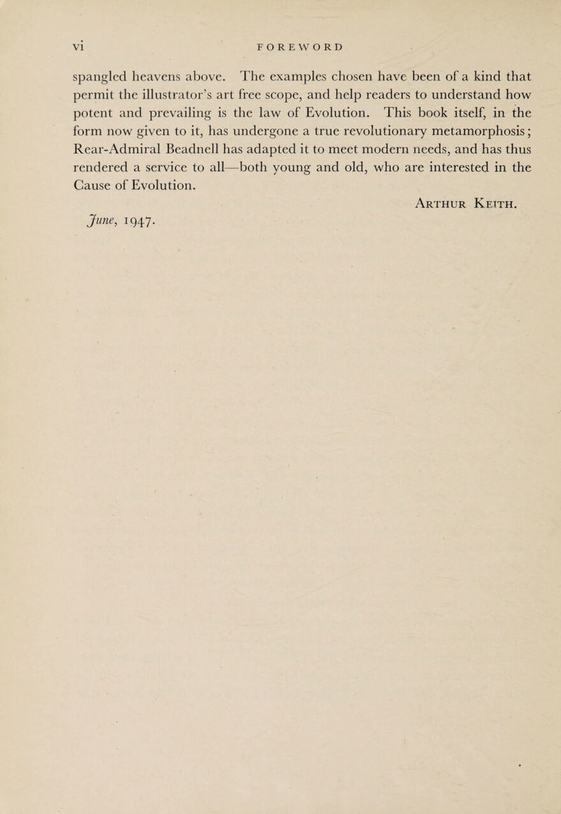 spangled heavens above. The examples chosen have been of a kind that permit the illustrator’s art free scope, and help readers to understand how potent and prevailing is the law of Evolution. This book itself, in the form now given to it, has undergone a true revolutionary metamorphosis; Rear-Admiral Beadnell has adapted it to meet modern needs, and has thus rendered a service to all—both young and old, who are interested in the Cause of Evolution. Arthur Keith. June, 1947. /