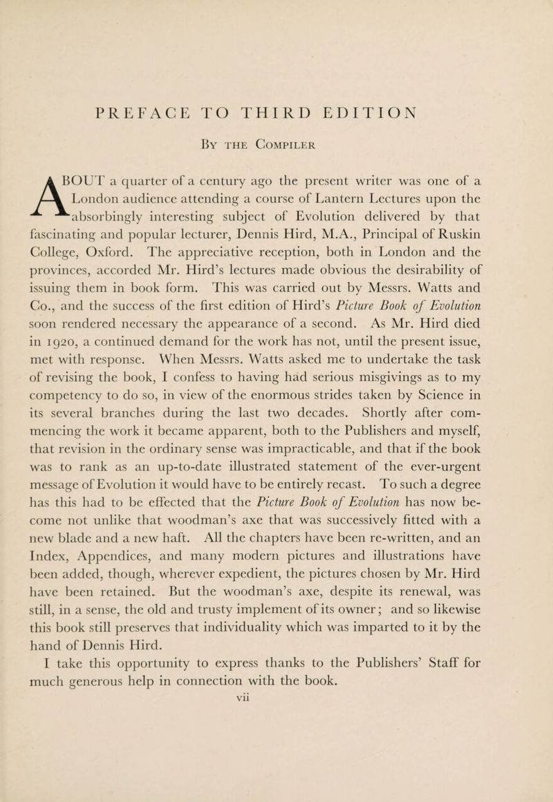 By the Compiler A BOUT a quarter of a century ago the present writer was one of a /-\ London audience attending a course of Lantern Lectures upon the “^“absorbingly interesting subject of Evolution delivered by that fascinating and popular lecturer, Dennis Hird, M.A., Principal of Ruskin College, Oxford. The appreciative reception, both in London and the provinces, accorded Mr. Hird’s lectures made obvious the desirability of issuing them in book form. This was carried out by Messrs. Watts and Co., and the success of the first edition of Hird’s Picture Book of Evolution soon rendered necessary the appearance of a second. As Mr. Hird died in 1920, a continued demand for the work has not, until the present issue, met with response. When Messrs. Watts asked me to undertake the task of revising the book, I confess to having had serious misgivings as to my competency to do so, in view of the enormous strides taken by Science in its several branches during the last two decades. Shortly after com¬ mencing the work it became apparent, both to the Publishers and myself, that revision in the ordinary sense was impracticable, and that if the book was to rank as an up-to-date illustrated statement of the ever-urgent message of Evolution it would have to be entirely recast. To such a degree has this had to be effected that the Picture Book of Evolution has now be¬ come not unlike that woodman’s axe that was successively fitted with a new blade and a new haft. All the chapters have been re-written, and an Index, Appendices, and many modern pictures and illustrations have been added, though, wherever expedient, the pictures chosen by Mr. Hird have been retained. But the woodman’s axe, despite its renewal, was still, in a sense, the old and trusty implement of its owner; and so likewise this book still preserves that individuality which was imparted to it by the hand of Dennis Hird. I take this opportunity to express thanks to the Publishers’ Staff for much generous help in connection with the book. Vll