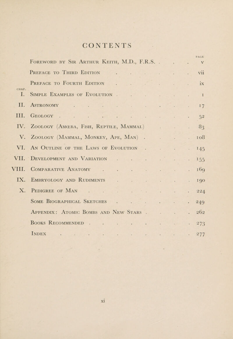 CONTENTS Foreword by Sir Arthur Keith, M.D., F.R.S. Preface to Third Edition Preface to Fourth Edition CHAP. I. Simple Examples of Evolution . II. Astronomy ...... III. Geology ....... IV. Zoology (Amceba, Fish, Reptile, Mammal) V. Zoology (Mammal, Monkey, Ape, Man) . VI. An Outline of the Laws of Evolution VII. Development and Variation VIII. Comparative Anatomy .... IX. Embryology and Rudiments X. Pedigree of Man ..... Some Biographical Sketches Appendix : Atomic Bombs and New Stars . Books Recommended ..... Index ....... PAGE V vii ix i 17 52 83 108 H5 *55 169 190 224 249 262 273 277