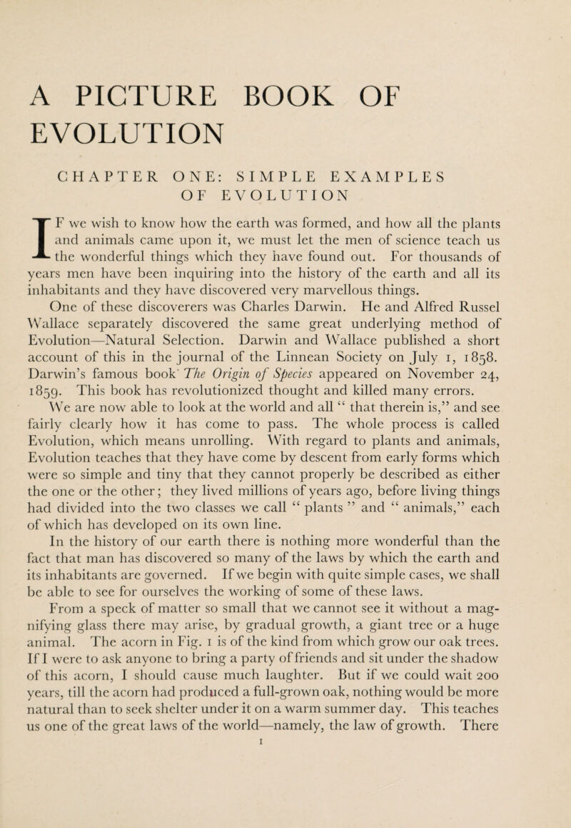 A PICTURE BOOK OF EVOLUTION CHAPTER ONE: SIMPLE EXAMPLES OF EVOLUTION IF we wish to know how the earth was formed, and how all the plants and animals came upon it, we must let the men of science teach us the wonderful things which they have found out. For thousands of years men have been inquiring into the history of the earth and all its inhabitants and they have discovered very marvellous things. One of these discoverers was Charles Darwin. He and Alfred Russel Wallace separately discovered the same great underlying method of Evolution—Natural Selection. Darwin and Wallace published a short account of this in the journal of the Linnean Society on July i, 1858. Darwin’s famous book The Origin of Species appeared on November 24, 1859. This book has revolutionized thought and killed many errors. We are now able to look at the world and all “ that therein is,” and see fairly clearly how it has come to pass. The whole process is called Evolution, which means unrolling. With regard to plants and animals, Evolution teaches that they have come by descent from early forms which were so simple and tiny that they cannot properly be described as either the one or the other; they lived millions of years ago, before living things had divided into the two classes we call “ plants ” and “ animals,” each of which has developed on its own line. In the history of our earth there is nothing more wonderful than the fact that man has discovered so many of the laws by which the earth and its inhabitants are governed. If we begin with quite simple cases, we shall be able to see for ourselves the working of some of these laws. From a speck of matter so small that we cannot see it without a mag¬ nifying glass there may arise, by gradual growth, a giant tree or a huge animal. The acorn in Fig. 1 is of the kind from which grow our oak trees. If I were to ask anyone to bring a party of friends and sit under the shadow of this acorn, I should cause much laughter. But if we could wait 200 years, till the acorn had produced a full-grown oak, nothing would be more natural than to seek shelter under it on a warm summer day. This teaches us one of the great laws of the world—namely, the law of growth. There