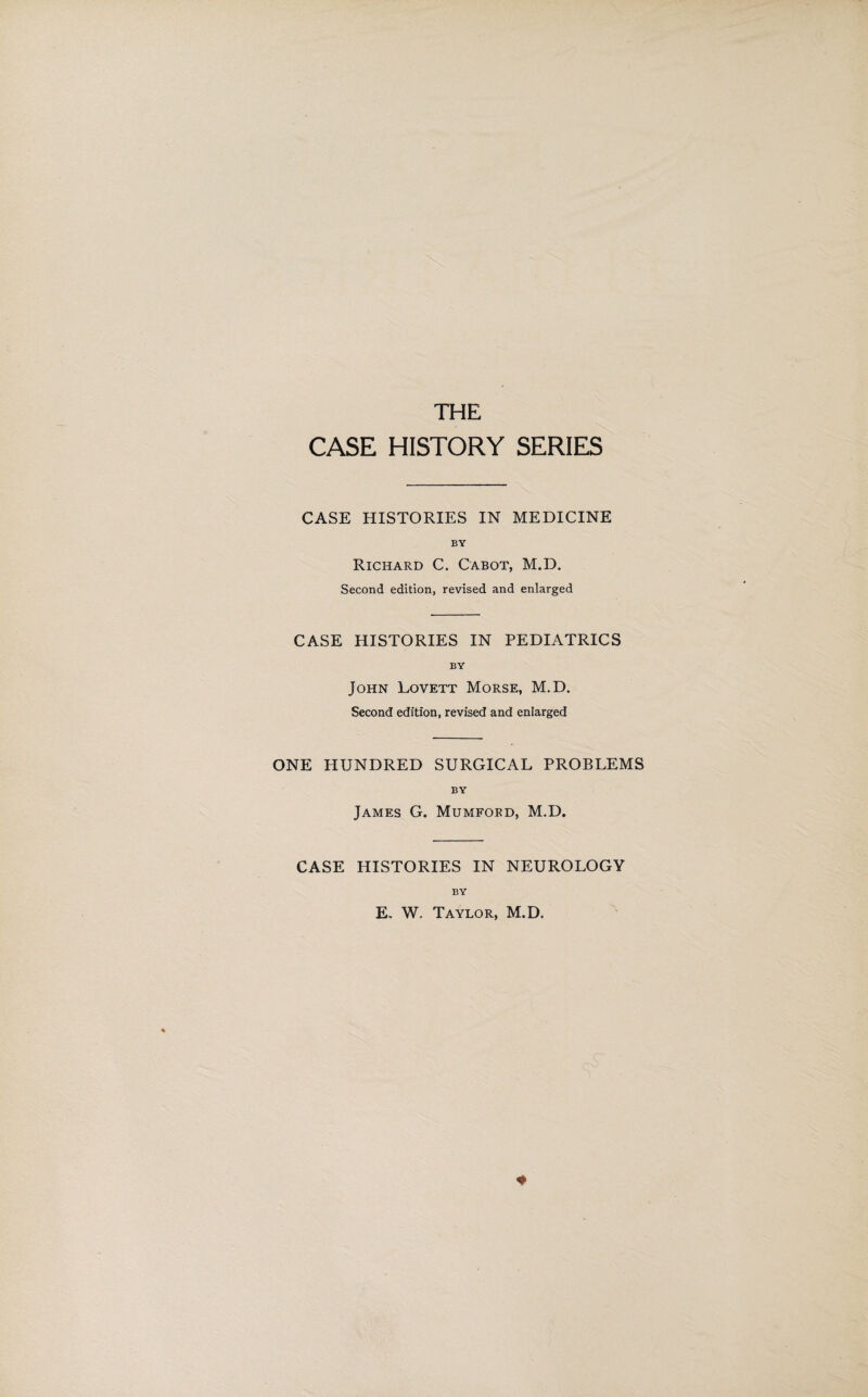 THE CASE HISTORY SERIES CASE HISTORIES IN MEDICINE BY Richard C. Cabot, M.D. Second edition, revised and enlarged CASE HISTORIES IN PEDIATRICS BY John Lovett Morse, M.D. Second edition, revised and enlarged ONE HUNDRED SURGICAL PROBLEMS BY James G. Mumford, M.D. CASE HISTORIES IN NEUROLOGY BY E. W. Taylor, M.D. 4