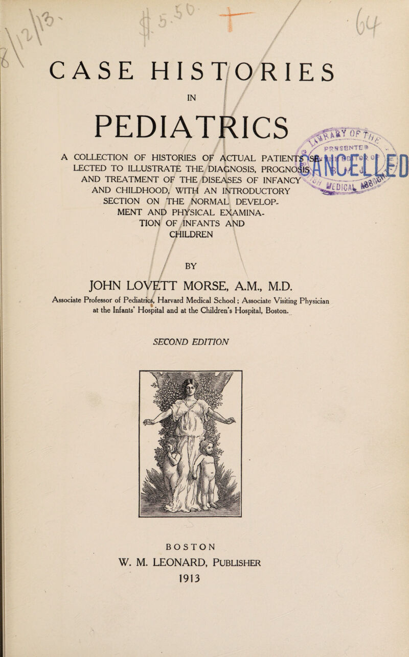 CASE HIST/ORIES IN PEDIATRICS pS S E P^TE A COLLECTION OF HISTORIES OF ACTUAL PATIENT® isa^ti LECTED TO ILLUSTRATE THE DIAGNOSIS. PROGNOfS AND TREATMENT OF THE DISEASES OF INFANCY AND CHILDHOOD, WITH AN INTRODUCTORY SECTION ON THE NORMAL DEVELOP¬ MENT AND PHYSICAL EXAMINA¬ TION OF/INFANTS AND CHILDREN BY JOHN LOVETT MORSE, A.M., M.D. Associate Professor of Pediatrics, Harvard Medical School; Associate Visiting Physician at the Infants’ Hospital and at the Children’s Hospital, Boston. SECOND EDITION BOSTON W. M, LEONARD, PUBLISHER 1913