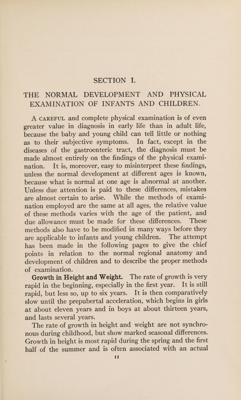 SECTION L THE NORMAL DEVELOPMENT AND PHYSICAL EXAMINATION OF INFANTS AND CHILDREN. A CAREFUL and complete physical examination is of even greater value in diagnosis in early life than in adult life, because the baby and young child can tell little or nothing as to their subjective symptoms. In fact, except in the diseases of the gastroenteric tract, the diagnosis must be made almost entirely on the findings of the physical exami¬ nation. It is, moreover, easy to misinterpret these findings, unless the normal development at different ages is known, because what is normal at one age is abnormal at another. Unless due attention is paid to these differences, mistakes are almost certain to arise. While the methods of exami¬ nation employed are the same at all ages, the relative value of these methods varies with the age of the patient, and due allowance must be made for these differences. These methods also have to be modified in many ways before they are applicable to infants and young children. The attempt has been made in the following pages to give the chief points in relation to the normal regional anatomy and development of children and to describe the proper methods of examination. Growth in Height and Weight. The rate of growth is very rapid in the beginning, especially in the first year. It is still rapid, but less so, up to six years. It is then comparatively slow until the prepubertal acceleration, which begins in girls at about eleven years and in boys at about thirteen years, and lasts several years. The rate of growth in height and weight are not synchro¬ nous during childhood, but show marked seasonal differences. Growth in height is most rapid during the spring and the first half of the summer and is often associated with an actual f