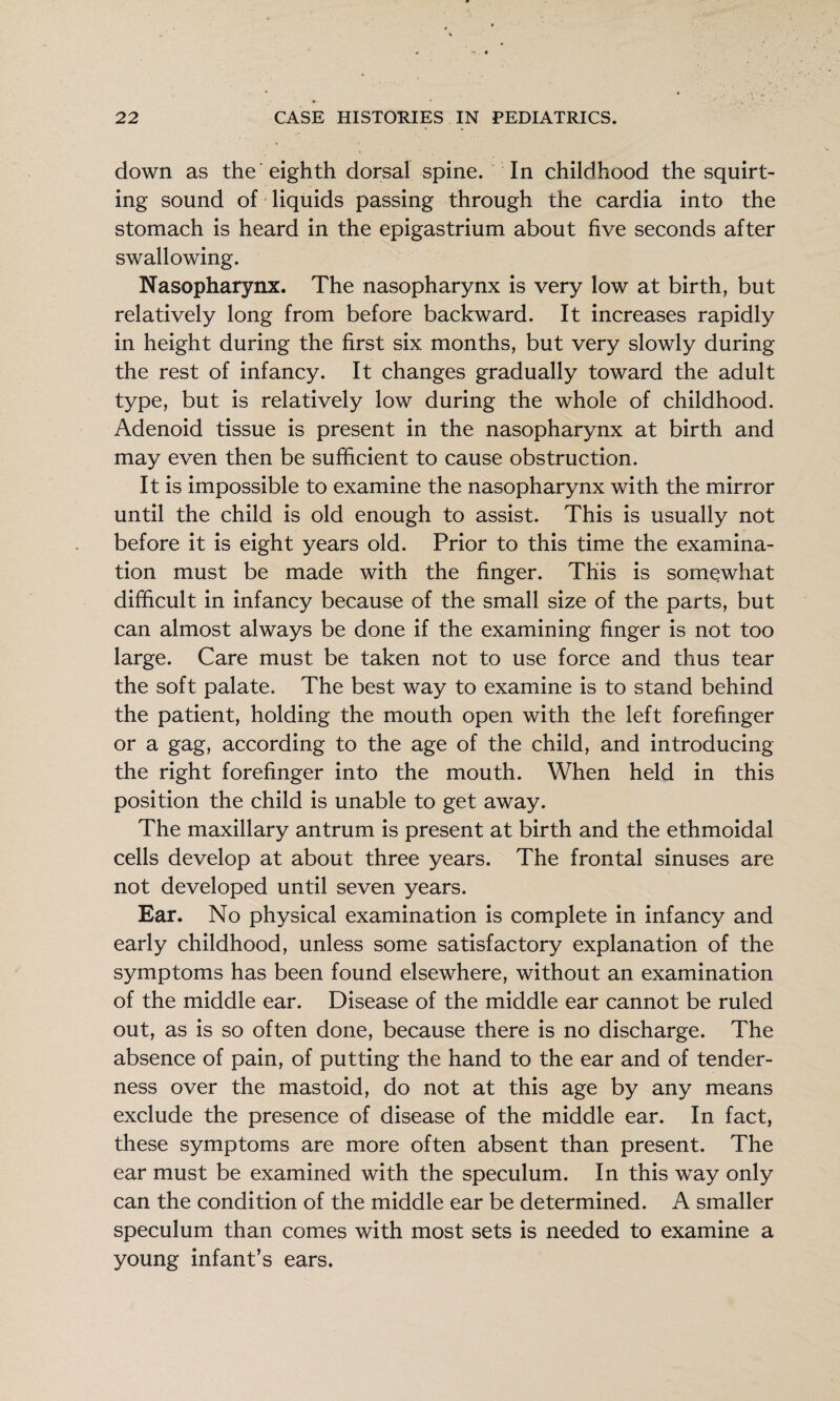 down as the eighth dorsal spine. In childhood the squirt¬ ing sound of liquids passing through the cardia into the stomach is heard in the epigastrium about five seconds after swallowing. Nasopharynx. The nasopharynx is very low at birth, but relatively long from before backward. It increases rapidly in height during the first six months, but very slowly during the rest of infancy. It changes gradually toward the adult type, but is relatively low during the whole of childhood. Adenoid tissue is present in the nasopharynx at birth and may even then be sufficient to cause obstruction. It is impossible to examine the nasopharynx with the mirror until the child is old enough to assist. This is usually not before it is eight years old. Prior to this time the examina¬ tion must be made with the finger. This is somewhat difficult in infancy because of the small size of the parts, but can almost always be done if the examining finger is not too large. Care must be taken not to use force and thus tear the soft palate. The best way to examine is to stand behind the patient, holding the mouth open with the left forefinger or a gag, according to the age of the child, and introducing the right forefinger into the mouth. When held in this position the child is unable to get away. The maxillary antrum is present at birth and the ethmoidal cells develop at about three years. The frontal sinuses are not developed until seven years. Ear. No physical examination is complete in infancy and early childhood, unless some satisfactory explanation of the symptoms has been found elsewhere, without an examination of the middle ear. Disease of the middle ear cannot be ruled out, as is so often done, because there is no discharge. The absence of pain, of putting the hand to the ear and of tender¬ ness over the mastoid, do not at this age by any means exclude the presence of disease of the middle ear. In fact, these symptoms are more often absent than present. The ear must be examined with the speculum. In this way only can the condition of the middle ear be determined. A smaller speculum than comes with most sets is needed to examine a young infant’s ears.
