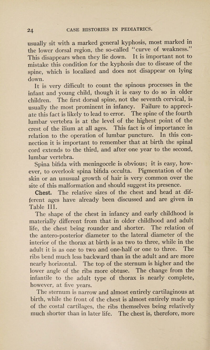 usually sit with a marked general kyphosis, most marked in the lower dorsal region, the so-called “curve of weakness.” This disappears when they lie down. It is important not to mistake this condition for the kyphosis due to disease of the spine, which is localized and does not disappear on lying down. It is very difficult to count the spinous processes in the infant and young child, though it is easy to do so in older children. The first dorsal spine, not the seventh cervical, is usually the most prominent in infancy. Failure to appreci¬ ate this fact is likely to lead to error. The spine of the fourth lumbar vertebra is at the level of the highest point of the crest of the ilium at all ages. This fact is of importance in relation to the operation of lumbar puncture. In this con¬ nection it is important to remember that at birth the spinal cord extends to the third, and after one year to the second, lumbar vertebra. Spina bifida with meningocele is obvious; it is easy, how¬ ever, to overlook spina bifida occulta. Pigmentation of the skin or an unusual growth of hair is very common over the site of this malformation and should suggest its presence. Chest. The relative sizes of the chest and head at dif¬ ferent ages have already been discussed and are given in Table III. The shape of the chest in infancy and early childhood is materially different from that in older childhood and adult life, the chest being rounder and shorter. The relation of the antero-posterior diameter to the lateral diameter of the interior of the thorax at birth is as two to three, while in the adult it is as one to two and one-half or one to three. The ribs bend much less backward than in the adult and are more nearly horizontal. The top of the sternum is higher and the lower angle of the ribs more obtuse. The change from the infantile to the adult type of thorax is nearly complete, however, at five years. The sternum is narrow and almost entirely cartilaginous at birth, while the front of the chest is almost entirely made up of the costal cartilages, the ribs themselves being relatively much shorter than in later life. The chest is, therefore, more