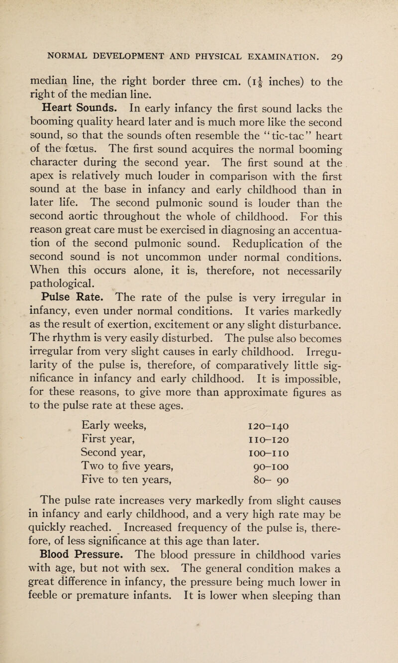 median line, the right border three cm. (i| inches) to the right of the median line. Heart Sounds. In early infancy the first sound lacks the booming quality heard later and is much more like the second sound, so that the sounds often resemble the ‘‘tic-tac’’ heart of the foetus. The first sound acquires the normal booming character during the second year. The first sound at the apex is relatively much louder in comparison with the first sound at the base in infancy and early childhood than in later life. The second pulmonic sound is louder than the second aortic throughout the whole of childhood. For this reason great care must be exercised in diagnosing an accentua¬ tion of the second pulmonic sound. Reduplication of the second sound is not uncommon under normal conditions. When this occurs alone, it is, therefore, not necessarily pathological. Pulse Rate. The rate of the pulse is very irregular in infancy, even under normal conditions. It varies markedly as the result of exertion, excitement or any slight disturbance. The rhythm is very easily disturbed. The pulse also becomes irregular from very slight causes in early childhood. Irregu¬ larity of the pulse is, therefore, of comparatively little sig¬ nificance in infancy and early childhood. It is impossible, for these reasons, to give more than approximate figures as to the pulse rate at these ages. Early weeks, 120-140 First year. 110-120 Second year. lOO-IIO Two to five years. 90-100 Five to ten years. 80- 90 The pulse rate increases very markedly from slight causes in infancy and early childhood, and a very high rate may be quickly reached. ^ Increased frequency of the pulse is, there¬ fore, of less significance at this age than later. Blood Pressure. The blood pressure in childhood varies with age, but not with sex. The general condition makes a great difference in infancy, the pressure being much lower in feeble or premature infants. It is lower when sleeping than