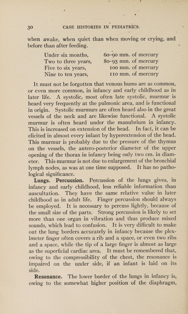 when awake, when quiet than when moving or crying, and before than after feeding. Under six months, Two to three years, Five to six years. Nine to ten years. 60-90 mm. of mercury 80-95 mm. of mercury 100 mm. of mercury no mm. of mercury It must not be forgotten that venous hums are as common, or even more common, in infancy and early childhood as in later life. A systolic, most often late systolic, murmur is heard very frequently at the pulmonic area, and is functional in origin. Systolic murmurs are often heard also in the great vessels of the neck and are likewise functional. A systolic murmur is often heard under the manubrium in infancy. This is increased on extension of the head. In fact, it can be elicited in almost every infant by hyperextension of the head. This murmur is probably due to the pressure of the thymus on the vessels, the antero-posterior diameter of the upper opening of the thorax in infancy being only two cm. in diam¬ eter. This murmur is not due to enlargement of the bronchial lymph nodes, as was at one time supposed. It has no patho¬ logical significance. Lungs. Percussion. Percussion of the lungs gives, in infancy and early childhood, less reliable information than auscultation. They have the same relative value in later childhood as in adult life. Finger percussion should always be employed. It is necessary to percuss lightly, because of the small size of the parts. Strong percussion is likely to set more than one organ in vibration and thus produce mixed sounds, which lead to confusion. It is very difficult to make out the lung borders accurately in infancy because the plex- imeter finger often covers a rib and a space, or even two ribs and a space, while the tip of a large finger is almost as large as the superficial cardiac area. It must be remembered that, owing to the compressibility of the chest, the resonance is impaired on the under side, if an infant is laid on its side. Resonance. The lower border of the lungs in infancy is, owing to the somewhat higher position of the diaphragm,