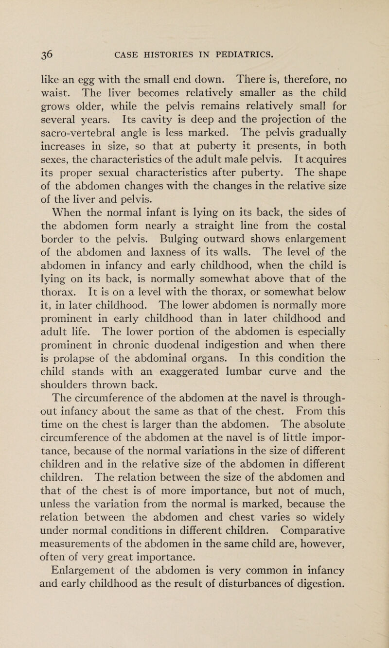 like an egg with the small end down. There is, therefore, no waist. The liver becomes relatively smaller as the child grows older, while the pelvis remains relatively small for several years. Its cavity is deep and the projection of the sacro-vertebral angle is less marked. The pelvis gradually increases in size, so that at puberty it presents, in both sexes, the characteristics of the adult male pelvis. It acquires its proper sexual characteristics after puberty. The shape of the abdomen changes with the changes in the relative size of the liver and pelvis. When the normal infant is lying on its back, the sides of the abdomen form nearly a straight line from the costal border to the pelvis. Bulging outward shows enlargement of the abdomen and laxness of its walls. The level of the abdomen in infancy and early childhood, when the child is lying on its back, is normally somewhat above that of the thorax. It is on a level with the thorax, or somewhat below it, in later childhood. The lower abdomen is normally more prominent in early childhood than in later childhood and adult life. The lower portion of the abdomen is especially prominent in chronic duodenal indigestion and when there is prolapse of the abdominal organs. In this condition the child stands with an exaggerated lumbar curve and the shoulders thrown back. The circumference of the abdomen at the navel is through¬ out infancy about the same as that of the chest. From this time on the chest is larger than the abdomen. The absolute circumference of the abdomen at the navel is of little impor¬ tance, because of the normal variations in the size of different children and in the relative size of the abdomen in different children. The relation between the size of the abdomen and that of the chest is of more importance, but not of much, unless the variation from the normal is marked, because the relation between the abdomen and chest varies so widely under normal conditions in different children. Comparative measurements of the abdomen in the same child are, however, often of very great importance. Enlargement of the abdomen is very common in infancy and early childhood as the result of disturbances of digestion.