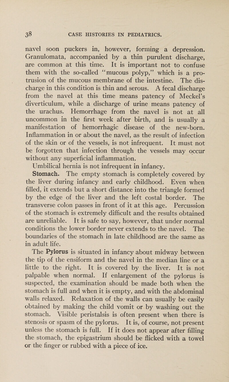 navel soon puckers in, however, forming a depression. Granulomata, accompanied by a thin purulent discharge, are common at this time. It is important not to confuse them with the so-called ‘‘mucous polyp,” which is a pro¬ trusion of the mucous membrane of the intestine. The dis¬ charge in this condition is thin and serous. A fecal discharge from the navel at this time means patency of Meckel’s diverticulum, while a discharge of urine means patency of the urachus. Hemorrhage from the navel is not at all uncommon in the first week after birth, and is usually a manifestation of hemorrhagic disease of the new-born. Inflammation in or about the navel, as the result of infection of the skin or of the vessels, is not infrequent. It must not be forgotten that infection through the vessels may occur without any superficial inflammation. Umbilical hernia is not infrequent in infancy. Stomach. The empty stomach is completely covered by the liver during infancy and early childhood. Even when filled, it extends but a short distance into the triangle formed by the edge of the liver and the left costal border. The transverse colon passes in front of it at this age. Percussion of the stomach is extremely difficult and the results obtained are unreliable. It is safe to say, however, that under normal conditions the lower border never extends to the navel. The boundaries of the stomach in late childhood are the same as in adult life. The Pylorus is situated in infancy about midway between the tip of the ensiform and the navel in the median line or a little to the right. It is covered by the liver. It is not palpable when normal. If enlargement of the pylorus is suspected, the examination should be made both when the stomach is full and when it is empty, and with the abdominal walls relaxed. Relaxation of the walls can usually be easily obtained by making the child vomit or by washing out the stomach. Visible peristalsis is often present when there is stenosis or spasm of the pylorus. It is, of course, not present unless the stomach is full. If it does not appear after filling the stomach, the epigastrium should be flicked with a towel or the finger or rubbed with a piece of ice.