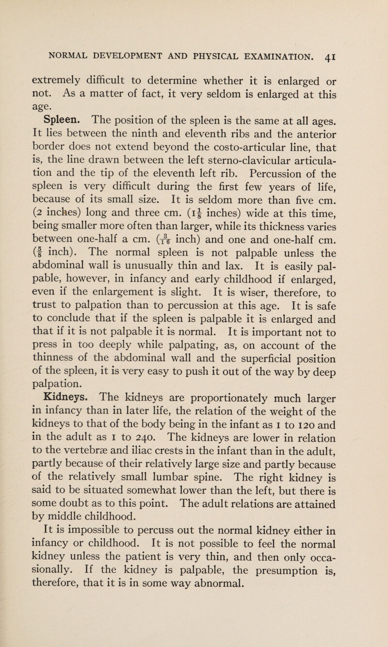 extremely difficult to determine whether it is enlarged or not. As a matter of fact, it very seldom is enlarged at this age. Spleen. The position of the spleen is the same at all ages. It lies between the ninth and eleventh ribs and the anterior border does not extend beyond the costo-articular line, that is, the line drawn between the left sterno-clavicular articula¬ tion and the tip of the eleventh left rib. Percussion of the spleen is very difficult during the first few years of life, because of its small size. It is seldom more than five cm. (2 inches) long and three cm. (ij inches) wide at this time, being smaller more often than larger, while its thickness varies between one-half a cm. (y\ inch) and one and one-half cm. (f inch). The normal spleen is not palpable unless the abdominal wall is unusually thin and lax. It is easily pal¬ pable, however, in infancy and early childhood if enlarged, even if the enlargement is slight. It is wiser, therefore, to trust to palpation than to percussion at this age. It is safe to conclude that if the spleen is palpable it is enlarged and that if it is not palpable it is normal. It is important not to press in too deeply while palpating, as, on account of the thinness of the abdominal wall and the superficial position of the spleen, it is very easy to push it out of the way by deep palpation. Kidneys. The kidneys are proportionately much larger in infancy than in later life, the relation of the weight of the kidneys to that of the body being in the infant as i to 120 and in the adult as i to 240. The kidneys are lower in relation to the vertebrae and iliac crests in the infant than in the adult, partly because of their relatively large size and partly because of the relatively small lumbar spine. The right kidney is said to be situated somewhat lower than the left, but there is some doubt as to this point. The adult relations are attained by middle childhood. It is impossible to percuss out the normal kidney either in infancy or childhood. It is not possible to feel the normal kidney unless the patient is very thin, and then only occa¬ sionally. If the kidney is palpable, the presumption is, therefore, that it is in some way abnormal.