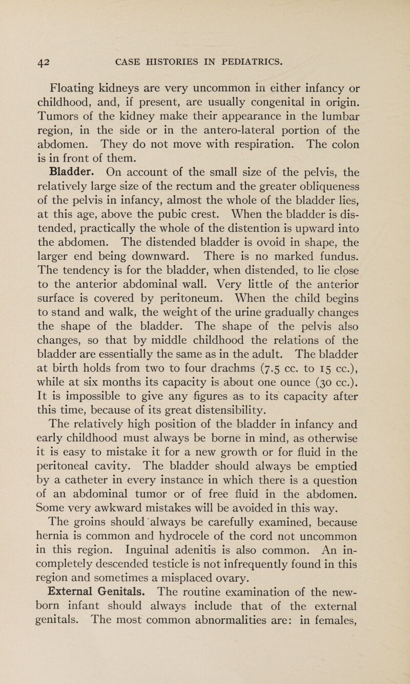 Floating kidneys are very uncommon in either infancy or childhood, and, if present, are usually congenital in origin. Tumors of the kidney make their appearance in the lumbar region, in the side or in the antero-lateral portion of the abdomen. They do not move with respiration. The colon is in front of them. Bladder. On account of the small size of the pelvis, the relatively large size of the rectum and the greater obliqueness of the pelvis in infancy, almost the whole of the bladder lies, at this age, above the pubic crest. When the bladder is dis¬ tended, practically the whole of the distention is upward into the abdomen. The distended bladder is ovoid in shape, the larger end being downward. There is no marked fundus. The tendency is for the bladder, when distended, to lie close to the anterior abdominal wall. Very little of the anterior surface is covered by peritoneum. When the child begins to stand and walk, the weight of the urine gradually changes the shape of the bladder. The shape of the pelvis also changes, so that by middle childhood the relations of the bladder are essentially the same as in the adult. The bladder at birth holds from two to four drachms (7.5 cc. to 15 cc.), while at six months its capacity is about one ounce (30 cc.). It is impossible to give any figures as to its capacity after this time, because of its great distensibility. The relatively high position of the bladder in infancy and early childhood must always be borne in mind, as otherwise it is easy to mistake it for a new growth or for fluid in the peritoneal cavity. The bladder should always be emptied by a catheter in every instance in which there is a question of an abdominal tumor or of free fluid in the abdomen. Some very awkward mistakes will be avoided in this way. The groins should‘always be carefully examined, because hernia is common and hydrocele of the cord not uncommon in this region. Inguinal adenitis is also common. An in¬ completely descended testicle is not infrequently found in this region and sometimes a misplaced ovary. External Genitals. The routine examination of the new¬ born infant should always include that of the external genitals. The most common abnormalities are: in females.