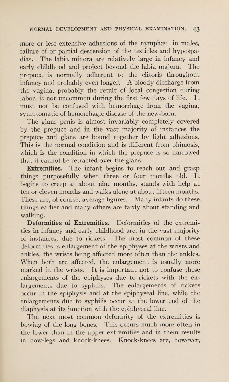 more or less extensive adhesions of the nymphae; in males, failure of or partial descension of the testicles and hypospa¬ dias. The labia minora are relatively large in infancy and early childhood and project beyond the labia majora. The prepuce is normally adherent to the clitoris throughout infancy and probably even longer. A bloody discharge from the vagina, probably the result of local congestion during labor, is not uncommon during the first few days of life. It must not be confused with hemorrhage from the vagina, symptomatic of hemorrhagic disease of the new-born. The glans penis is almost invariably completely covered by the prepuce and in the vast majority of instances the prepuce and glans are bound together by light adhesions. This is the normal condition and is different from phimosis, which is the condition in which the prepuce is so narrowed that it cannot be retracted over the glans. Extremities. The infant begins to reach out and grasp things purposefully when three or four months old. It begins to creep at about nine months, stands with help at ten or eleven months and walks alone at about fifteen months. These are, of course, average figures. Many infants do these things earlier and many others are tardy about standing and walking. Deformities of Extremities. Deformities of the extremi¬ ties in infancy and early childhood are, in the vast majority of instances, due to rickets. The most common of these deformities is enlargement of the epiphyses at the wrists and ankles, the wrists being affected more often than the ankles. When both are affected, the enlargement is usually more marked in the wrists. It is important not to confuse these enlargements of the epiphyses due to rickets with the en¬ largements due to syphilis. The enlargements of rickets occur in the epiphysis and at the epiphyseal line, while the enlargements due to syphilis occur at the lower end of the diaphysis at its junction with the epiphyseal line. The next most common deformity of the extremities is bowing of the long bones. This occurs much more often in the lower than in the upper extremities and in them results in bow-legs and knock-knees. Knock-knees are, however.
