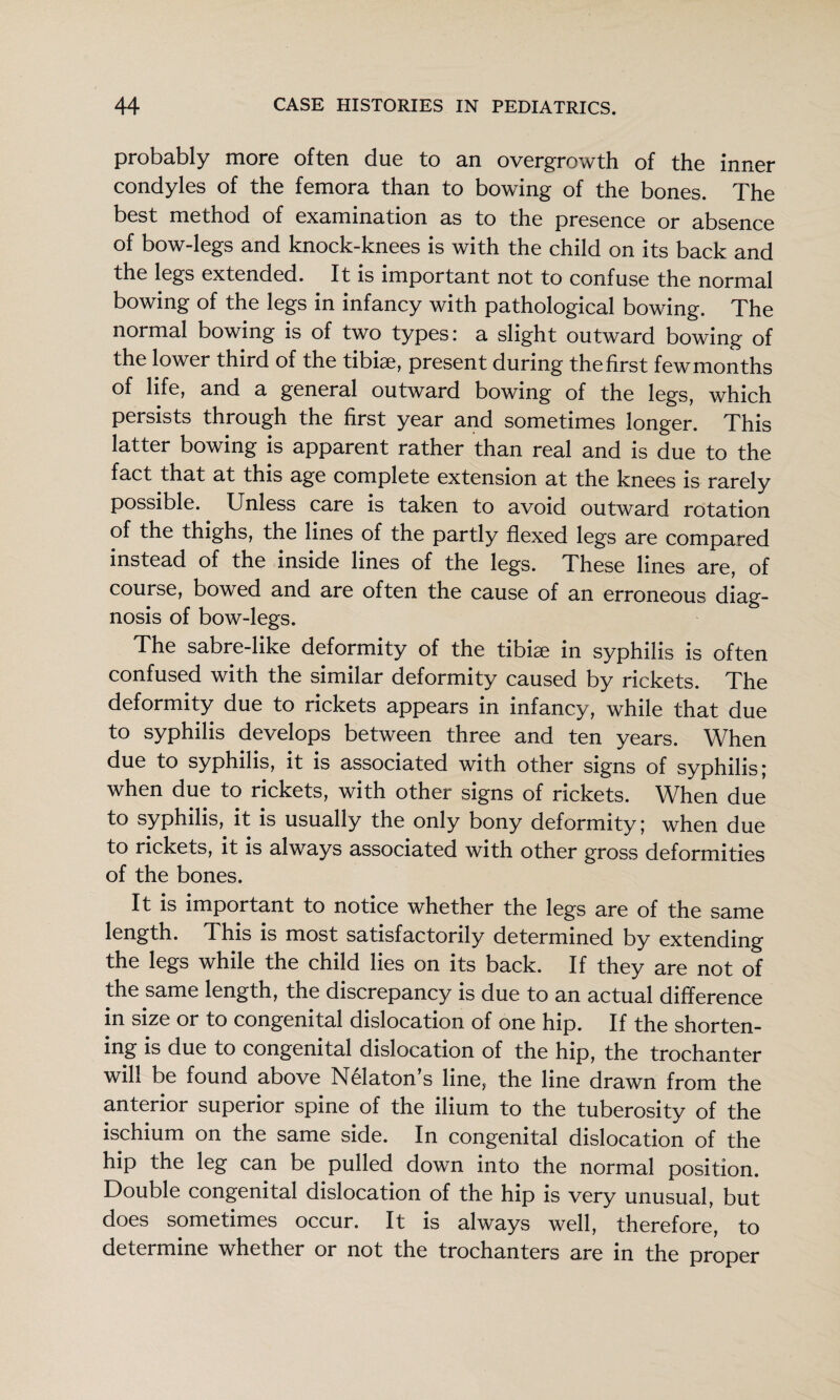 probably more often due to an overgrowth of the inner condyles of the femora than to bowing of the bones. The best method of examination as to the presence or absence of bow-legs and knock-knees is with the child on its back and the legs extended. It is important not to confuse the normal bowing of the legs in infancy with pathological bowing. The normal bowing is of two types: a slight outward bowing of the lower third of the tibiae, present during thefirst fewmonths of life, and a general outward bowing of the legs, which persists through the first year and sometimes longer. This latter bowing is apparent rather than real and is due to the fact that at this age complete extension at the knees is rarely possible. Unless care is taken to avoid outward rotation of the thighs, the lines of the partly flexed legs are compared instead of the inside lines of the legs. These lines are, of course, bowed and are often the cause of an erroneous diag¬ nosis of bow-legs. The sabre-like deformity of the tibia; in syphilis is often confused with the similar deformity caused by rickets. The deformity due to rickets appears in infancy, while that due to syphilis develops between three and ten years. When due to syphilis, it is associated with other signs of syphilis; when due to rickets, with other signs of rickets. When due to syphilis, it is usually the only bony deformity; when due to rickets, it is always associated with other gross deformities of the bones. It is important to notice whether the legs are of the same length. This is most satisfactorily determined by extending the legs while the child lies on its back. If they are not of the same length, the discrepancy is due to an actual difference in size or to congenital dislocation of one hip. If the shorten¬ ing is due to congenital dislocation of the hip, the trochanter will be found above Nekton’s line, the line drawn from the anterior superior spine of the ilium to the tuberosity of the ischium on the same side. In congenital dislocation of the hip the leg can be pulled down into the normal position. Double congenital dislocation of the hip is very unusual, but does sometimes occur. It is always well, therefore, to determine whether or not the trochanters are in the proper