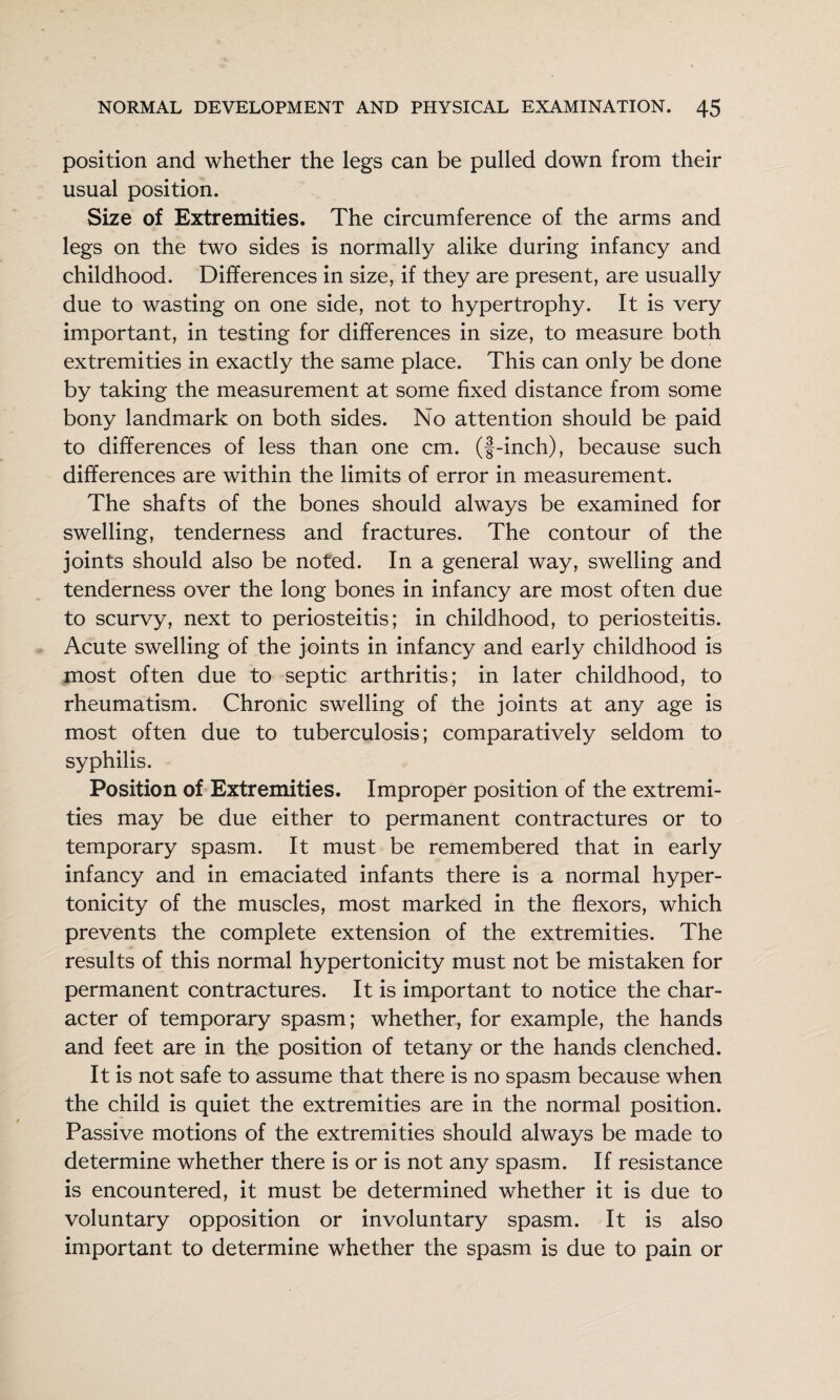 position and whether the legs can be pulled down from their usual position. Size of Extremities. The circumference of the arms and legs on the two sides is normally alike during infancy and childhood. Differences in size, if they are present, are usually due to wasting on one side, not to hypertrophy. It is very important, in testing for differences in size, to measure both extremities in exactly the same place. This can only be done by taking the measurement at some fixed distance from some bony landmark on both sides. No attention should be paid to differences of less than one cm. (f-inch), because such differences are within the limits of error in measurement. The shafts of the bones should always be examined for swelling, tenderness and fractures. The contour of the joints should also be noted. In a general way, swelling and tenderness over the long bones in infancy are most often due to scurvy, next to periosteitis; in childhood, to periosteitis. Acute swelling of the joints in infancy and early childhood is most often due to septic arthritis; in later childhood, to rheumatism. Chronic swelling of the joints at any age is most often due to tuberculosis; comparatively seldom to syphilis. Position of Extremities. Improper position of the extremi¬ ties may be due either to permanent contractures or to temporary spasm. It must be remembered that in early infancy and in emaciated infants there is a normal hyper¬ tonicity of the muscles, most marked in the flexors, which prevents the complete extension of the extremities. The results of this normal hypertonicity must not be mistaken for permanent contractures. It is important to notice the char¬ acter of temporary spasm; whether, for example, the hands and feet are in the position of tetany or the hands clenched. It is not safe to assume that there is no spasm because when the child is quiet the extremities are in the normal position. Passive motions of the extremities should always be made to determine whether there is or is not any spasm. If resistance is encountered, it must be determined whether it is due to voluntary opposition or involuntary spasm. It is also important to determine whether the spasm is due to pain or
