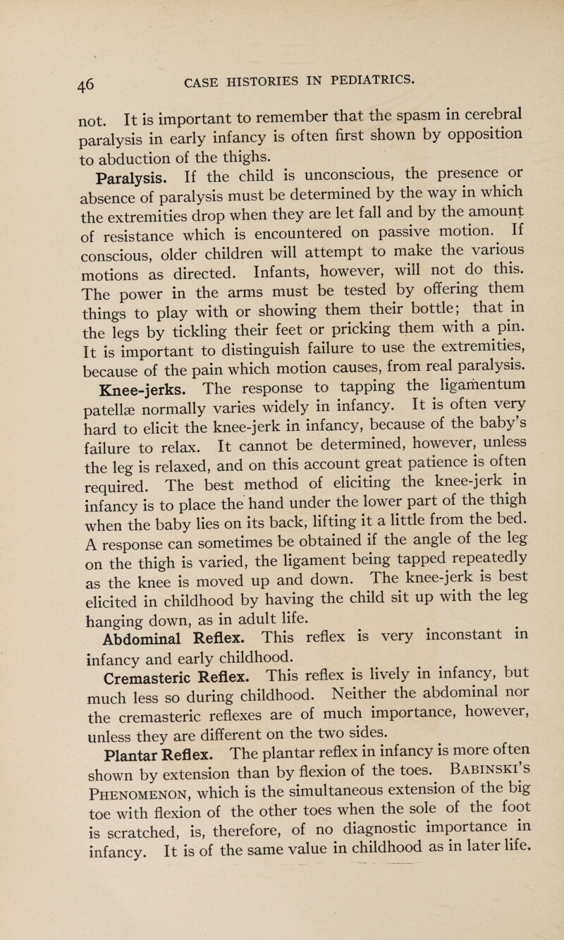 not. It is important to remember that the spasm in cerebral paralysis in early infancy is often first shown by opposition to abduction of the thighs. Paralysis. If the child is unconscious, the presence or absence of paralysis must be determined by the way in which the extremities drop when they are let fall and by the amount of resistance which is encountered on passive motion. If conscious, older children will attempt to make the variop motions as directed. Infants, however, will not do this. The power in the arms must be tested by offering them things to piny with or showing them their bottle, that in the legs by tickling their feet or pricking them with a pin. It is important to distinguish failure to use the extremities, because of the pain which motion causes, from real paralysis. Knee-jerks. The response to tapping the ligaihentum patella normally varies widely in infancy. It is often very hard to elicit the knee-jerk in infancy, because of the baby’s failure to relax. It cannot be determined, however, unless the leg is relaxed, and on this account great patience is often required. The best method of eliciting the knee-jerk in infancy is to place the hand under the lower part of the thigh when the baby lies on its back, lifting it a little from the bed. A response can sometimes be obtained if the angle of the leg on the thigh is varied, the ligament being tapped repeatedly as the knee is moved up and down. The knee-jerk is best elicited in childhood by having the child sit up with the leg hanging down, as in adult life. Abdominal Reflex. This reflex is very inconstant in infancy and early childhood. Cremasteric Reflex. This reflex is lively in infancy, but much less so during childhood. Neither the abdominal nor the cremasteric reflexes are of much importance, however, unless they are different on the two sides. Plantar Reflex. The plantar reflex in infancy is more often shown by extension than by flexion of the toes. Babinski s Phenomenon, which is the simultaneous extension of the big toe with flexion of the other toes when the sole of the foot is scratched, is, therefore, of no diagnostic importance in infancy. It is of the same value in childhood as in later life.