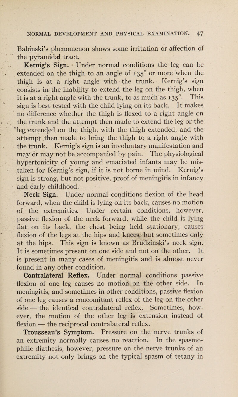 Babinski’s phenomenon shows some irritation or affection of the pyramidal tract. Kernig’s Sign. Under normal conditions the leg can be extended on the thigh to an angle of 135° or more when the thigh is at a right angle with the trunk. Kernig’s sign consists in the inability to extend the leg on the thigh, when it is at a right angle with the trunk, to as much as 135°. This sign is best tested with the child lying on its back. It makes ' no difference whether the thigh is flexed to a right angle on the trunk and the attempt then made to extend the leg or the ' leg extended on the thigh, with the thigh extended, and the attempt .then made to bring the thigh to a right angle with ‘ the trunk. Kernig’s sign is an involuntary manifestation and may or may not be accompanied by pain. The physiological hypertonicity of young and emaciated infants may be mis¬ taken for Kernig’s sign, if it is not borne in mind. Kernig’s sign is strong, but not positive, proof of meningitis in infancy and early childhood. Neck Sign. Under normal conditions flexion of the head forward, when the child is lying on its back, causes no motion of the extremities. Under certain conditions, however, passive flexion of the neck forward, while the child is lying flat on its back, the chest being held stationary, causes flexion of the legs at the hips and knees, but sometimes only at the hips. This sign is known as Brudzinski’s neck sign. It is sometimes present on one side and not on the other. It is present in many cases of meningitis and is almost never found in any other condition. Contralateral Reflex. Under normal conditions passive flexion of one leg causes no motion on the other side. In meningitis, and sometimes in other conditions, passive flexion of one leg causes a concomitant reflex of the leg on the other side — the identical contralateral reflex. Sometimes, how¬ ever, the motion of the other leg is extension instead of flexion — the reciprocal contralateral reflex. Trousseau’s Symptom. Pressure on the nerve trunks of an extremity normally causes no reaction. In the spasmo¬ philic diathesis, however, pressure on the nerve trunks of an extremity not only brings on the typical spasm of tetany in