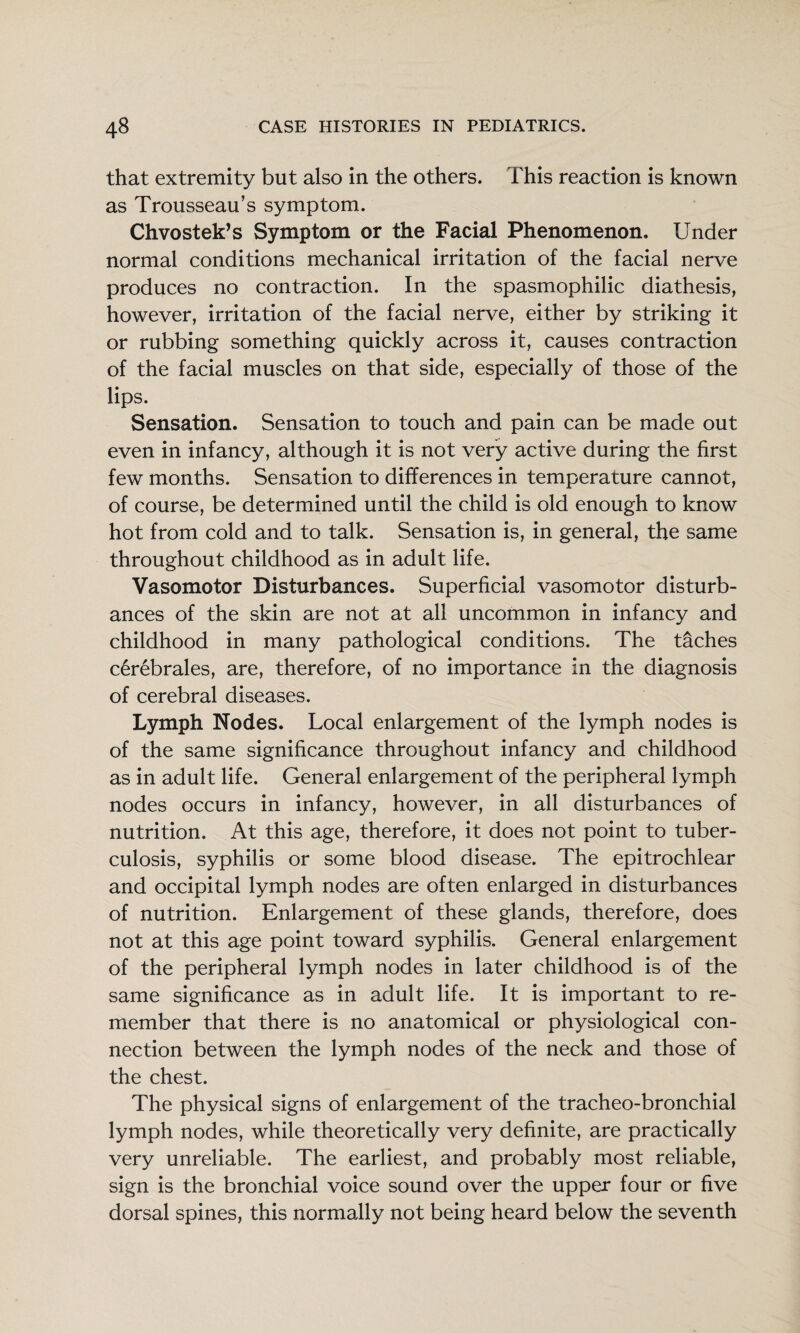 that extremity but also in the others. This reaction is known as Trousseau’s symptom. Chvostek’s Symptom or the Facial Phenomenon. Under normal conditions mechanical irritation of the facial nerve produces no contraction. In the spasmophilic diathesis, however, irritation of the facial nerve, either by striking it or rubbing something quickly across it, causes contraction of the facial muscles on that side, especially of those of the lips. Sensation. Sensation to touch and pain can be made out even in infancy, although it is not very active during the first few months. Sensation to differences in temperature cannot, of course, be determined until the child is old enough to know hot from cold and to talk. Sensation is, in general, the same throughout childhood as in adult life. Vasomotor Disturbances. Superficial vasomotor disturb¬ ances of the skin are not at all uncommon in infancy and childhood in many pathological conditions. The t^ches c^rebrales, are, therefore, of no importance in the diagnosis of cerebral diseases. Lymph Nodes. Local enlargement of the lymph nodes is of the same significance throughout infancy and childhood as in adult life. General enlargement of the peripheral lymph nodes occurs in infancy, however, in all disturbances of nutrition. At this age, therefore, it does not point to tuber¬ culosis, syphilis or some blood disease. The epitrochlear and occipital lymph nodes are often enlarged in disturbances of nutrition. Enlargement of these glands, therefore, does not at this age point toward syphilis. General enlargement of the peripheral lymph nodes in later childhood is of the same significance as in adult life. It is important to re¬ member that there is no anatomical or physiological con¬ nection between the lymph nodes of the neck and those of the chest. The physical signs of enlargement of the tracheo-bronchial lymph nodes, while theoretically very definite, are practically very unreliable. The earliest, and probably most reliable, sign is the bronchial voice sound over the upper four or five dorsal spines, this normally not being heard below the seventh