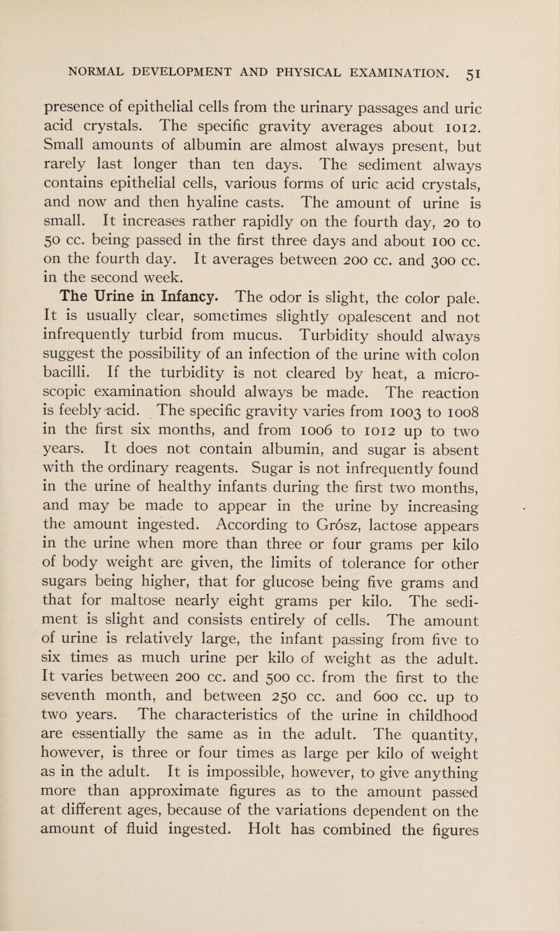 presence of epithelial cells from the urinary passages and uric acid crystals. The specific gravity averages about 1012. Small amounts of albumin are almost always present, but rarely last longer than ten days. The sediment always contains epithelial cells, various forms of uric acid crystals, and now and then hyaline casts. The amount of urine is small. It increases rather rapidly on the fourth day, 20 to 50 cc. being passed in the first three days and about 100 cc. on the fourth day. It averages between 200 cc. and 300 cc. in the second week. The Urine in Infancy. The odor is slight, the color pale. It is usually clear, sometimes slightly opalescent and not infrequently turbid from mucus. Turbidity should always suggest the possibility of an infection of the urine with colon bacilli. If the turbidity is not cleared by heat, a micro¬ scopic examination should always be made. The reaction is feebly acid. The specific gravity varies from 1003 to 1008 in the first six months, and from 1006 to 1012 up to two years. It does not contain albumin, and sugar is absent with the ordinary reagents. Sugar is not infrequently found in the urine of healthy infants during the first two months, and may be made to appear in the urine by increasing the amount ingested. According to Grosz, lactose appears in the urine when more than three or four grams per kilo of body weight are given, the limits of tolerance for other sugars being higher, that for glucose being five grams and that for maltose nearly eight grams per kilo. The sedi¬ ment is slight and consists entirely of cells. The amount of urine is relatively large, the infant passing from five to six times as much urine per kilo of weight as the adult. It varies between 200 cc. and 500 cc. from the first to the seventh month, and between 250 cc. and 600 cc. up to two years. The characteristics of the urine in childhood are essentially the same as in the adult. The quantity, however, is three or four times as large per kilo of weight as in the adult. It is impossible, however, to give anything more than approximate figures as to the amount passed at different ages, because of the variations dependent on the amount of fluid ingested. Holt has combined the figures