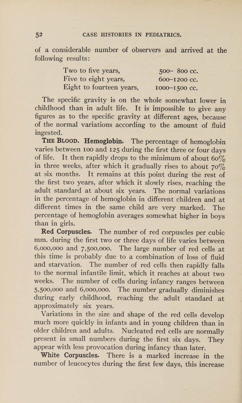 of a considerable number of observers and arrived at the following results: Two to five years, Five to eight years, Eight to fourteen years, 500- 800 cc. 600-1200 cc. 1000-1500 cc. The specific gravity is on the whole somewhat lower in childhood than in adult life. It is impossible to give any figures as to the specific gravity at different ages, because of the normal variations according to the amount of fluid ingested. The Blood. Hemoglobin. The percentage of hemoglobin varies between 100 and 125 during the first three or four days of life. It then rapidly drops to the minimum of about 60% in three weeks, after which it gradually rises to about 70% at six months. It remains at this point during the rest of the first two years, after which it slowly rises, reaching the adult standard at about six years. The normal variations in the percentage of hemoglobin in different children and at different times in the same child are very marked. The percentage of hemoglobin averages somewhat higher in boys than in girls. Red Corpuscles. The number of red corpuscles per cubic mm. during the first two or three days of life varies between 6,000,000 and 7,500,000. The large number of red cells at this time is probably due to a combination of loss of fluid and starvation. The number of red cells then rapidly falls to the normal infantile limit, which it reaches at about two weeks. The number of cells during infancy ranges between 5,500,000 and 6,000,000. The number gradually diminishes during early childhood, reaching the adult standard at approximately six years. Variations in the size and shape of the red cells develop much more quickly in infants and in young children than in older children and adults. Nucleated red cells are normally present in small numbers during the first six days. They appear with less provocation during infancy than later. White Corpuscles. There is a marked increase in the number of leucocytes during the first few days, this increase