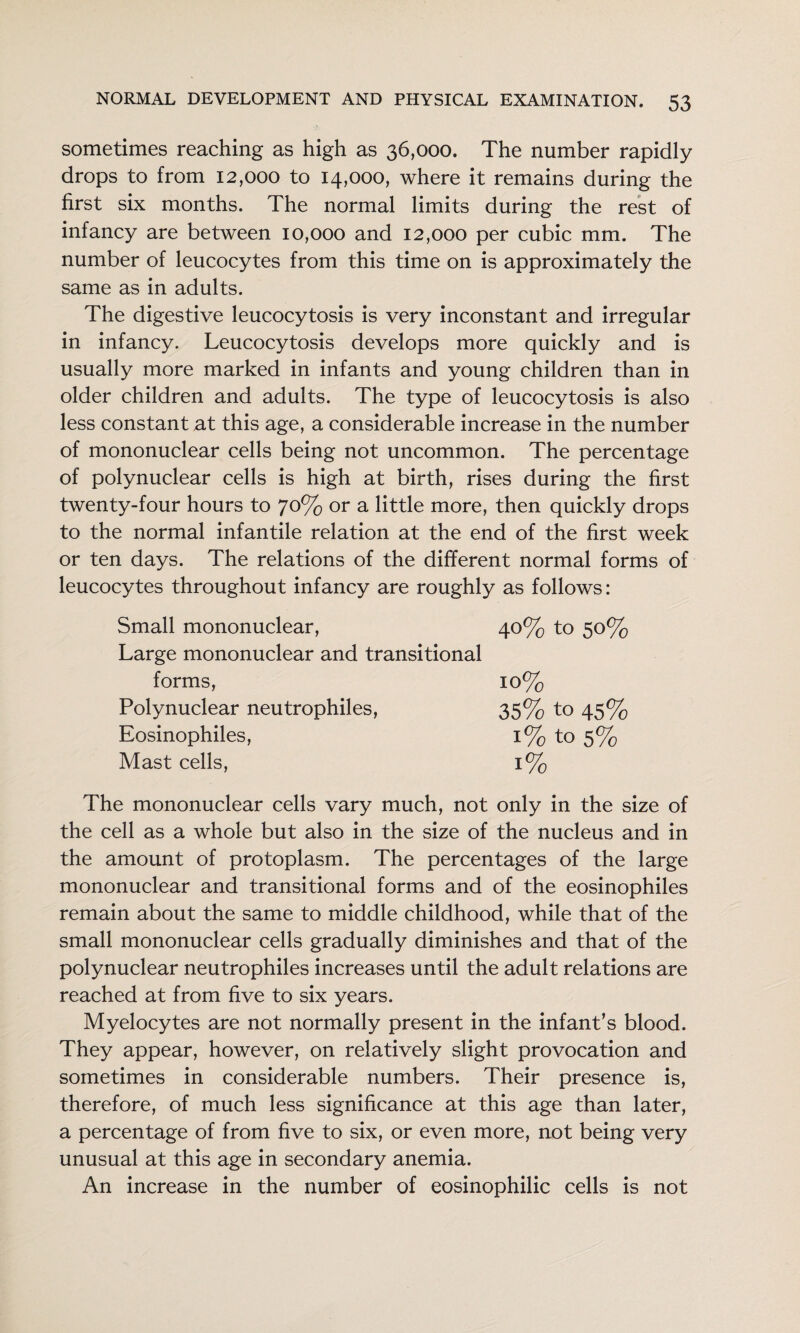 sometimes reaching as high as 36,000. The number rapidly drops to from 12,000 to 14,000, where it remains during the first six months. The normal limits during the rest of infancy are between 10,000 and 12,000 per cubic mm. The number of leucocytes from this time on is approximately the same as in adults. The digestive leucocytosis is very inconstant and irregular in infancy. Leucocytosis develops more quickly and is usually more marked in infants and young children than in older children and adults. The type of leucocytosis is also less constant at this age, a considerable increase in the number of mononuclear cells being not uncommon. The percentage of polynuclear cells is high at birth, rises during the first twenty-four hours to 70% or a little more, then quickly drops to the normal infantile relation at the end of the first week or ten days. The relations of the different normal forms of leucocytes throughout infancy are roughly as follows: Small mononuclear, 40% to 50% Large mononuclear and transitional forms, 10% Polynuclear neutrophiles, 35% to 45% Eosinophiles, 1% to 5% Mast cells, 1% The mononuclear cells vary much, not only in the size of the cell as a whole but also in the size of the nucleus and in the amount of protoplasm. The percentages of the large mononuclear and transitional forms and of the eosinophiles remain about the same to middle childhood, while that of the small mononuclear cells gradually diminishes and that of the polynuclear neutrophiles increases until the adult relations are reached at from five to six years. Myelocytes are not normally present in the infant’s blood. They appear, however, on relatively slight provocation and sometimes in considerable numbers. Their presence is, therefore, of much less significance at this age than later, a percentage of from five to six, or even more, not being very unusual at this age in secondary anemia. An increase in the number of eosinophilic cells is not