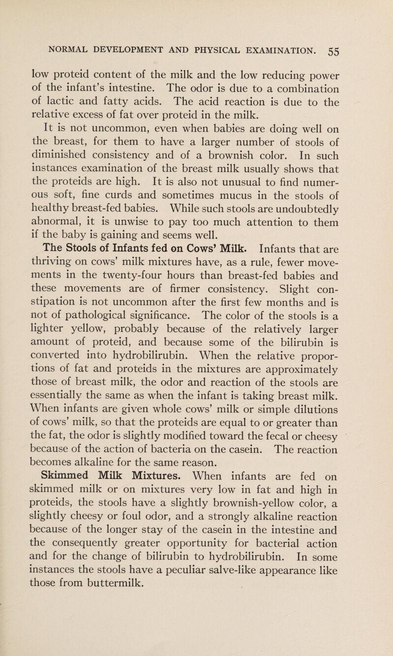 low proteid content of the milk and the low reducing power of the infant’s intestine. The odor is due to a combination of lactic and fatty acids. The acid reaction is due to the relative excess of fat over proteid in the milk. It is not uncommon, even when babies are doing well on the breast, for them to have a larger number of stools of diminished consistency and of a brownish color. In such instances examination of the breast milk usually shows that the proteids are high. It is also not unusual to find numer¬ ous soft, fine curds and sometimes mucus in the stools of healthy breast-fed babies. While such stools are undoubtedly abnormal, it is unwise to pay too much attention to them if the baby is gaining and seems well. The Stools of Infants fed on Cows’ Milk. Infants that are thriving on cows’ milk mixtures have, as a rule, fewer move¬ ments in the twenty-four hours than breast-fed babies and these movements are of firmer consistency. Slight con¬ stipation is not uncommon after the first few months and is not of pathological significance. The color of the stools is a lighter yellow, probably because of the relatively larger amount of proteid, and because some of the bilirubin is converted into hydrobilirubin. When the relative propor¬ tions of fat and proteids in the mixtures are approximately those of breast milk, the odor and reaction of the stools are essentially the same as when the infant is taking breast milk. When infants are given whole cows’ milk or simple dilutions of cows’ milk, so that the proteids are equal to or greater than the fat, the odor is slightly modified toward the fecal or cheesy because of the action of bacteria on the casein. The reaction becomes alkaline for the same reason. Skimmed Milk Mixtures. When infants are fed on skimmed milk or on mixtures very low in fat and high in proteids, the stools have a slightly brownish-yellow color, a slightly cheesy or foul odor, and a strongly alkaline reaction because of the longer stay of the casein in the intestine and the consequently greater opportunity for bacterial action and for the change of bilirubin to hydrobilirubin. In some instances the stools have a peculiar salve-like appearance like those from buttermilk.