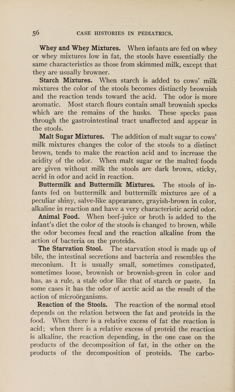 Whey and Whey Mixtures. When infants are fed on whey or whey mixtures low in fat, the stools have essentially the same characteristics as those from skimmed milk, except that they are usually browner. Starch Mixtures. When starch is added to cows’ milk mixtures the color of the stools becomes distinctly brownish and the reaction tends toward the acid. The odor is more aromatic. Most starch flours contain small brownish specks which are the remains of the husks. These specks pass through the gastrointestinal tract unaffected and appear in the stools. Malt Sugar Mixtures. The addition of malt sugar to cows’ milk mixtures changes the color of the stools to a distinct brown, tends to make the reaction acid and to increase the acidity of the odor. When malt sugar or the malted'foods are given without milk the stools are dark brown, sticky, acrid in odor and acid in reaction. Buttermilk and Buttermilk Mixtures. The stools of in¬ fants fed on buttermilk and buttermilk mixtures are of a peculiar shiny, salve-like appearance, grayish-brown in color, alkaline in reaction and have a very characteristic acrid odor. Animal Food. When beef-juice or broth is added to the infant’s diet the color of the stools is changed to brown, while the odor becomes fecal and the reaction alkaline from the action of bacteria on the proteids. The Starvation Stool. The starvation stool is made up of bile, the intestinal secretions and bacteria and resembles the meconium. It is usually small, sometimes constipated, sometimes loose, brownish or brownish-green in color and has, as a rule, a stale odor like that of starch or paste. In some cases it has the odor of acetic acid as the result of the action of microorganisms. Reaction of the Stools. The reaction of the normal stool depends on the relation between the fat and proteids in the food. When there is a relative excess of fat the reaction is acid; when there is a relative excess of proteid the reaction is alkaline, the reaction depending, in the one case on the products of the decomposition of fat, in the other on the products of the decomposition of proteids. The carbo-