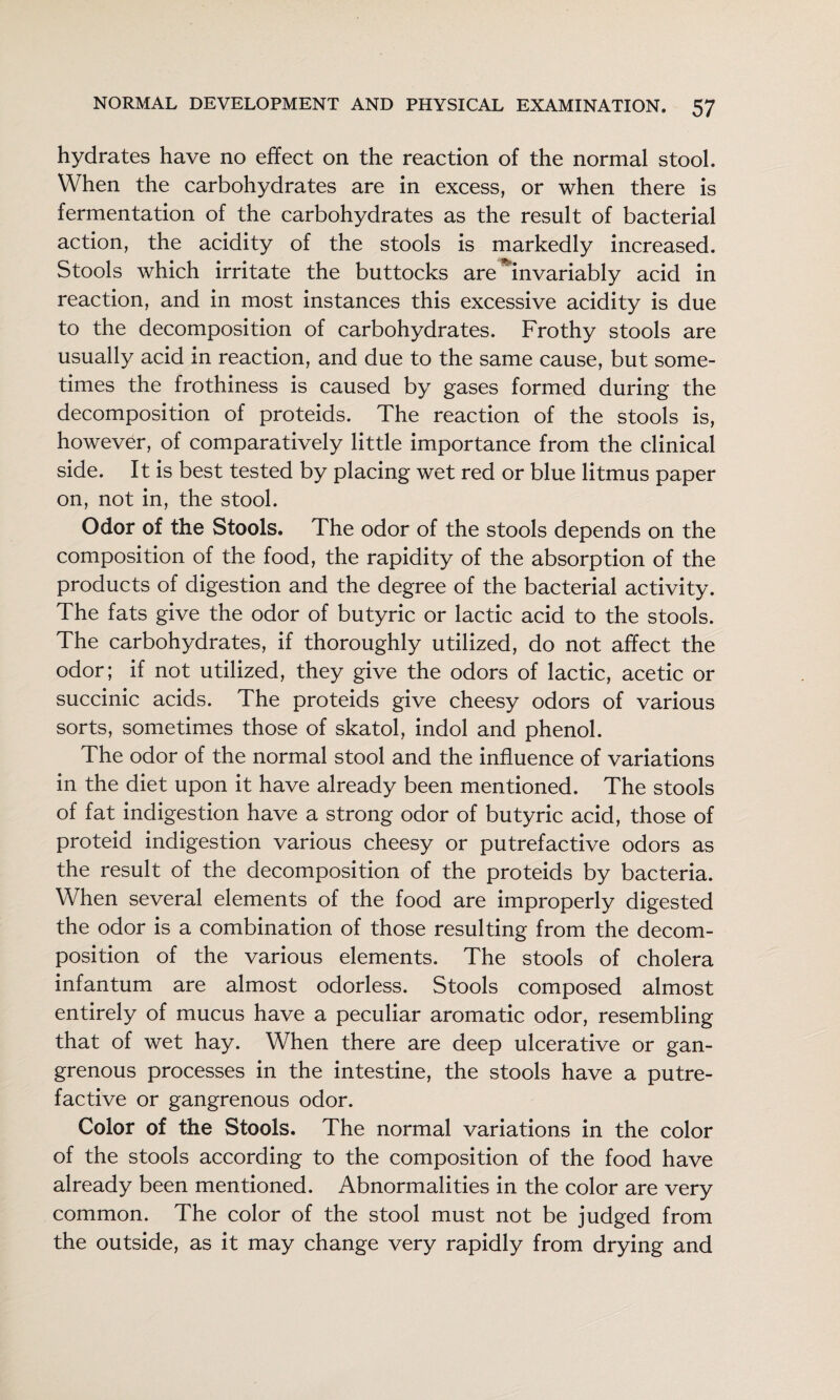 hydrates have no effect on the reaction of the normal stool. When the carbohydrates are in excess, or when there is fermentation of the carbohydrates as the result of bacterial action, the acidity of the stools is markedly increased. Stools which irritate the buttocks are ^invariably acid in reaction, and in most instances this excessive acidity is due to the decomposition of carbohydrates. Frothy stools are usually acid in reaction, and due to the same cause, but some¬ times the frothiness is caused by gases formed during the decomposition of proteids. The reaction of the stools is, however, of comparatively little importance from the clinical side. It is best tested by placing wet red or blue litmus paper on, not in, the stool. Odor of the Stools. The odor of the stools depends on the composition of the food, the rapidity of the absorption of the products of digestion and the degree of the bacterial activity. The fats give the odor of butyric or lactic acid to the stools. The carbohydrates, if thoroughly utilized, do not affect the odor; if not utilized, they give the odors of lactic, acetic or succinic acids. The proteids give cheesy odors of various sorts, sometimes those of skatol, indol and phenol. The odor of the normal stool and the influence of variations in the diet upon it have already been mentioned. The stools of fat indigestion have a strong odor of butyric acid, those of proteid indigestion various cheesy or putrefactive odors as the result of the decomposition of the proteids by bacteria. When several elements of the food are improperly digested the odor is a combination of those resulting from the decom¬ position of the various elements. The stools of cholera infantum are almost odorless. Stools composed almost entirely of mucus have a peculiar aromatic odor, resembling that of wet hay. When there are deep ulcerative or gan¬ grenous processes in the intestine, the stools have a putre¬ factive or gangrenous odor. Color of the Stools. The normal variations in the color of the stools according to the composition of the food have already been mentioned. Abnormalities in the color are very common. The color of the stool must not be judged from the outside, as it may change very rapidly from drying and