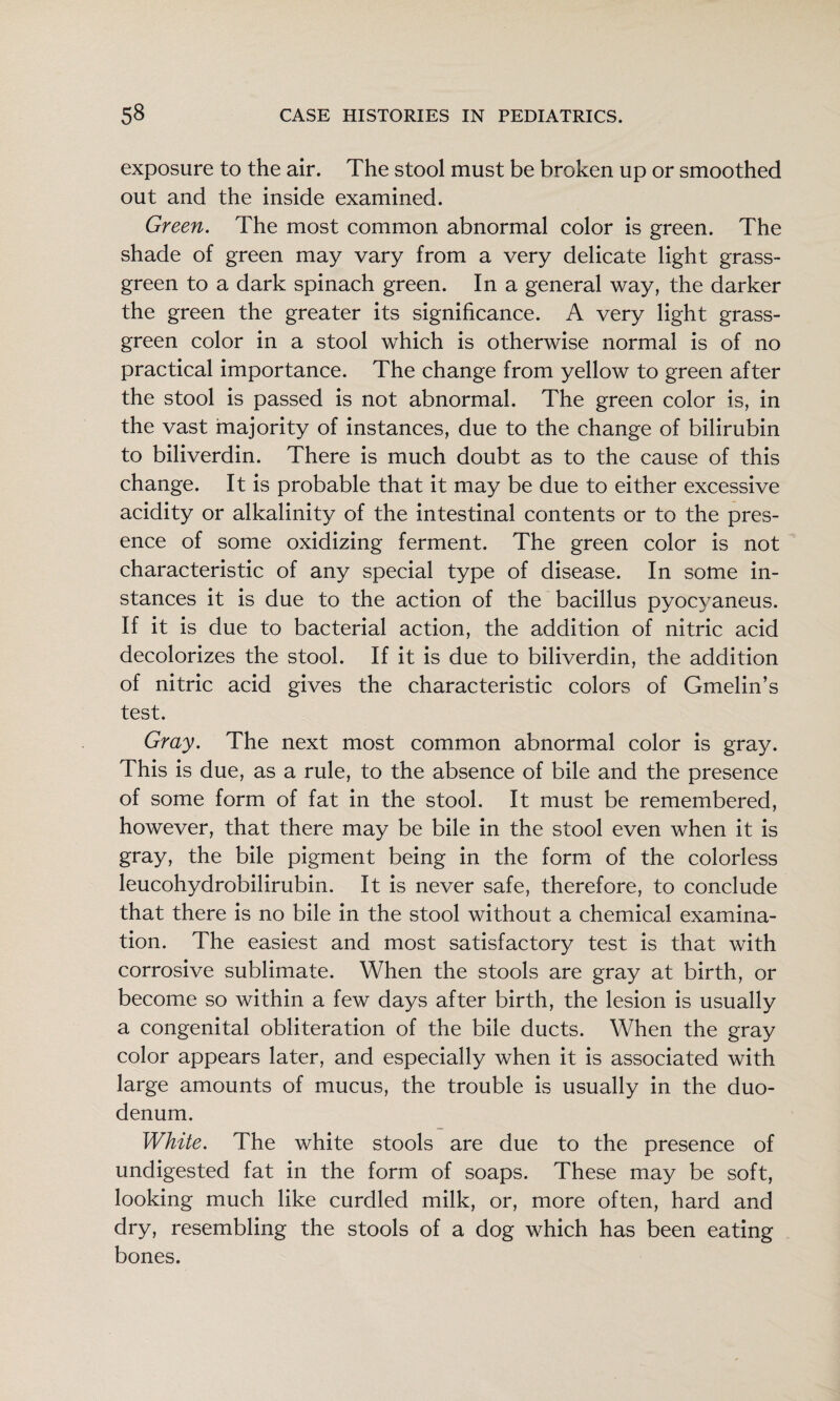 exposure to the air. The stool must be broken up or smoothed out and the inside examined. Green. The most common abnormal color is green. The shade of green may vary from a very delicate light grass- green to a dark spinach green. In a general way, the darker the green the greater its significance. A very light grass- green color in a stool which is otherwise normal is of no practical importance. The change from yellow to green after the stool is passed is not abnormal. The green color is, in the vast majority of instances, due to the change of bilirubin to biliverdin. There is much doubt as to the cause of this change. It is probable that it may be due to either excessive acidity or alkalinity of the intestinal contents or to the pres¬ ence of some oxidizing ferment. The green color is not characteristic of any special type of disease. In some in¬ stances it is due to the action of the bacillus pyocyaneus. If it is due to bacterial action, the addition of nitric acid decolorizes the stool. If it is due to biliverdin, the addition of nitric acid gives the characteristic colors of Gmelin’s test. Gray. The next most common abnormal color is gray. This is due, as a rule, to the absence of bile and the presence of some form of fat in the stool. It must be remembered, however, that there may be bile in the stool even when it is gray, the bile pigment being in the form of the colorless leucohydrobilirubin. It is never safe, therefore, to conclude that there is no bile in the stool without a chemical examina¬ tion. The easiest and most satisfactory test is that with corrosive sublimate. When the stools are gray at birth, or become so within a few days after birth, the lesion is usually a congenital obliteration of the bile ducts. When the gray color appears later, and especially when it is associated with large amounts of mucus, the trouble is usually in the duo¬ denum. White. The white stools are due to the presence of undigested fat in the form of soaps. These may be soft, looking much like curdled milk, or, more often, hard and dry, resembling the stools of a dog which has been eating bones.