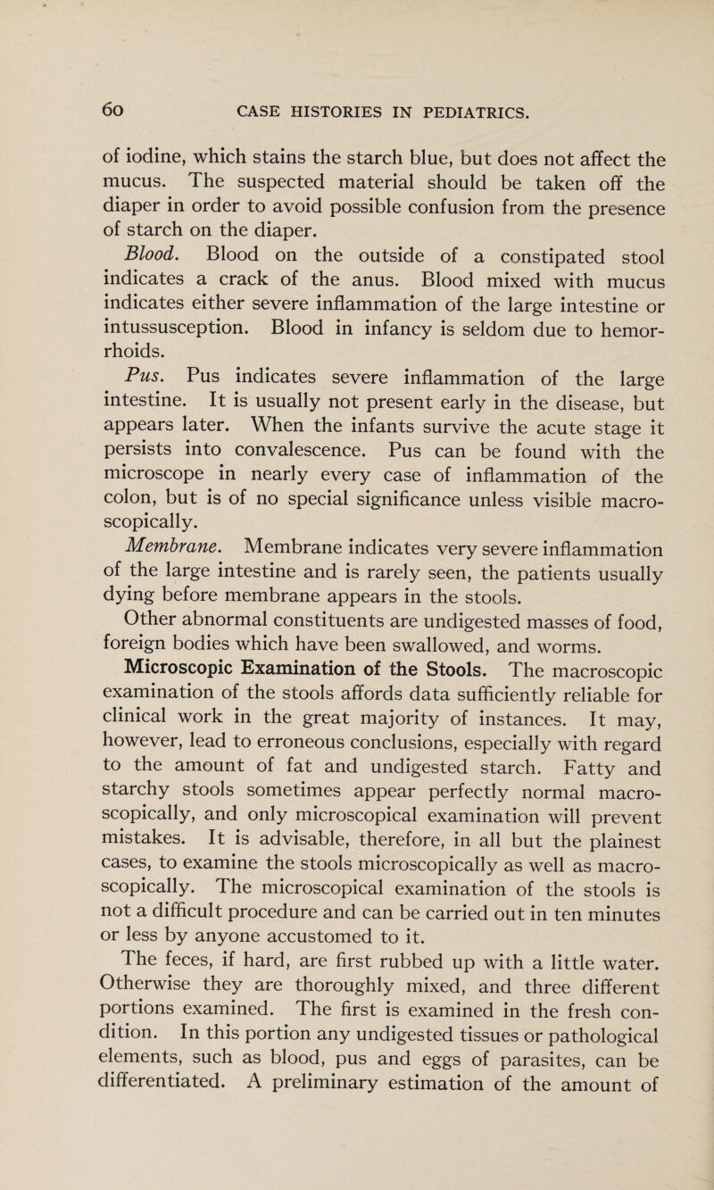 of iodine, which stains the starch blue, but does not affect the mucus. The suspected material should be taken off the diaper in order to avoid possible confusion from the presence of starch on the diaper. Blood, Blood on the outside of a constipated stool indicates a crack of the anus. Blood mixed with mucus indicates either severe inflammation of the large intestine or intussusception. Blood in infancy is seldom due to hemor¬ rhoids. Pus, Pus indicates severe inflammation of the large intestine. It is usually not present early in the disease, but appears later. When the infants survive the acute stage it persists into convalescence. Pus can be found with the microscope in nearly every case of inflammation of the colon, but is of no special significance unless visible macro- scopically. Membrane, Membrane indicates very severe inflammation of the large intestine and is rarely seen, the patients usually dying before membrane appears in the stools. Other abnormal constituents are undigested masses of food, foreign bodies which have been swallowed, and worms. Microscopic Examination of the Stools. The macroscopic examination of the stools affords data sufficiently reliable for clinical work in the great majority of instances. It may, however, lead to erroneous conclusions, especially with regard to the amount of fat and undigested starch. Fatty and starchy stools sometimes appear perfectly normal macro- scopically, and only microscopical examination will prevent mistakes. It is advisable, therefore, in all but the plainest cases, to examine the stools microscopically as well as macro- scopically. The microscopical examination of the stools is not a difficult procedure and can be carried out in ten minutes or less by anyone accustomed to it. The feces, if hard, are first rubbed up with a little water. Otherwise they are thoroughly mixed, and three different portions examined. The first is examined in the fresh con¬ dition. In this portion any undigested tissues or pathological elements, such as blood, pus and eggs of parasites, can be differentiated. A preliminary estimation of the amount of