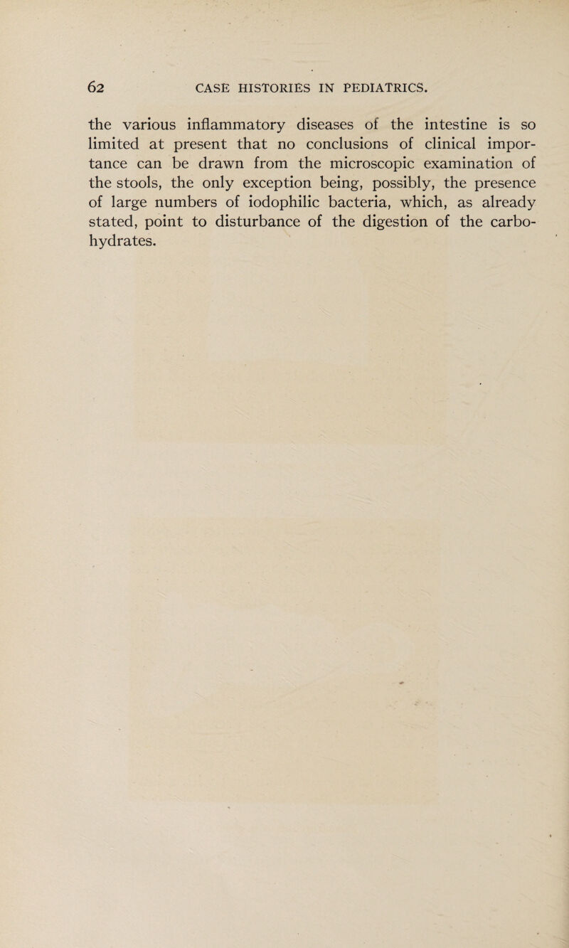 the various inflammatory diseases of the intestine is so limited at present that no conclusions of clinical impor¬ tance can be drawn from the microscopic examination of the stools, the only exception being, possibly, the presence of large numbers of iodophilic bacteria, which, as already stated, point to disturbance of the digestion of the carbo¬ hydrates.