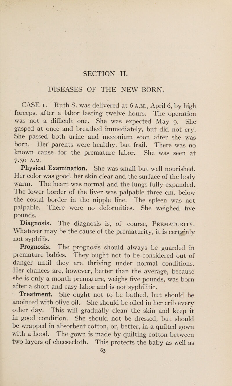 SECTION IL DISEASES OF THE NEW-BORN. CASE I. Ruth S. was delivered at 6 A.M., April 6, by high forceps, after a labor lasting twelve hours. The operation was not a difficult one. She was expected May 9. She gasped at once and breathed immediately, but did not cry. She passed both urine and meconium soon after she was born. Her parents were healthy, but frail. There was no known cause for the premature labor. She was seen at 7.30 A.M. Physical Examination. She was small but well nourished. Her color was good, her skin clear and the surface of the body warm. The heart was normal and the lungs fully expanded. The lower border of the liver was palpable three cm. below the costal border in the nipple line. The spleen was not palpable. There were no deformities. She weighed five pounds. Diagnosis. The diagnosis is, of course. Prematurity. Whatever may be the cause of the prematurity, it is cert^mly not syphilis. Prognosis. The prognosis should always be guarded in premature babies. They ought not to be considered out of danger until they are thriving under normal conditions. Her chances are, however, better than the average, because she is only a month premature, weighs five pounds, was born after a short and easy labor and is not syphilitic. Treatment. She ought not to be bathed, but should be anointed with olive oil. She should be oiled in her crib every other day. This will gradually clean the skin and keep it in good condition. She should not be dressed, but should be wrapped in absorbent cotton, or, better, in a quilted gown with a hood. The gown is made by quilting cotton between two layers of cheesecloth. This protects the baby as well as