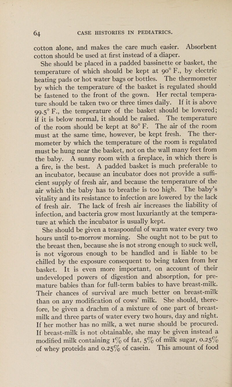 cotton alone, and makes the care much easier. Absorbent cotton should be used at first instead of a diaper. She should be placed in a padded bassinette or basket, the temperature of which should be kept at 90° F., by electric heating pads or hot water bags or bottles. The thermometer by which the temperature of the basket is regulated should be fastened to the front of the gown. Her rectal tempera¬ ture should be taken two or three times daily. If it is above 99.5° F., the temperature of the basket should be lowered; if it is below normal, it should be raised. The temperature of the room should be kept at 80° F. The air of the room must at the same time, however, be kept fresh. The ther¬ mometer by which the temperature of the room is regulated must be hung near the basket, not on the wall many feet from the baby. A sunny room with a fireplace, in which there is a fire, is the best. A padded basket is much preferable to an incubator, because an incubator does not provide a suffi¬ cient supply of fresh air, and because the temperature of the air which the baby has to breathe is too high. The baby’s vitality and its resistance to infection are lowered by the lack of fresh air. The lack of fresh air increases the liability of infection, and bacteria grow most luxuriantly at the tempera¬ ture at which the incubator is usually kept. She should be given a teaspoonful of warm water every two hours until to-morrow morning. She ought not to be put to the breast then, because she is not strong enough to suck well, is not vigorous enough to be handled and is liable to be chilled by the exposure consequent to being taken from her basket. It is even more important, on account of their undeveloped powers of digestion and absorption, for pre¬ mature babies than for full-term babies to have breast-milk. Their chances of survival are much better on breast-milk than on any modification of cows’ milk. She should, there¬ fore, be given a drachm of a mixture of one part of breast- milk and three parts of water every two hours, day and night. If her mother has no milk, a wet nurse should be procured. If breast-milk is not obtainable, she may be given instead a modified milk containing 1% of fat, 5% of milk sugar, 0.25% of whey proteids and 0.25% of casein. This amount of food